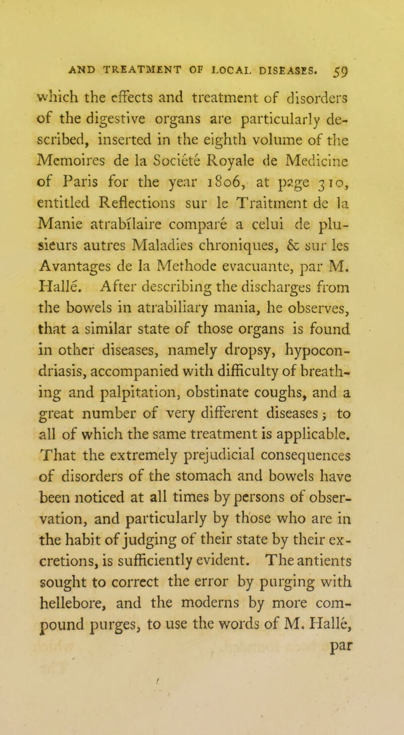 which the effects and treatment of disorders of the digestive organs are particularly de- scribed, inserted in the eighth volume of the Memoires de la Societe Royale de Medicine of Paris for the year 1806, at p?.ge 310, entitled Reflections sur le Traitment de la Manie atrabilaire compare a celui de plu- sieurs autres Maladies chroniques, & sur Ics Avantages de la Methode evacuante, par M. Plalle. After describing the discharges from the bowels in atrabiliary mania, he observes, that a similar state of those organs is found in other diseases, namely dropsy, hypocon- driasis, accompanied with difficulty of breath- ing and palpitation, obstinate coughs, and a great number of very different diseases; to all of which the same treatment is applicable. That the extremely prejudicial consequences of disorders of the stomach and bowels have been noticed at all times by persons of obser- vation, and particularly by those who are in the habit of judging of their state by their ex- cretions, is sufficiently evident. The antients sought to correct the error by purging with hellebore, and the moderns by more com- pound purges, to use the words of M. Halle, par