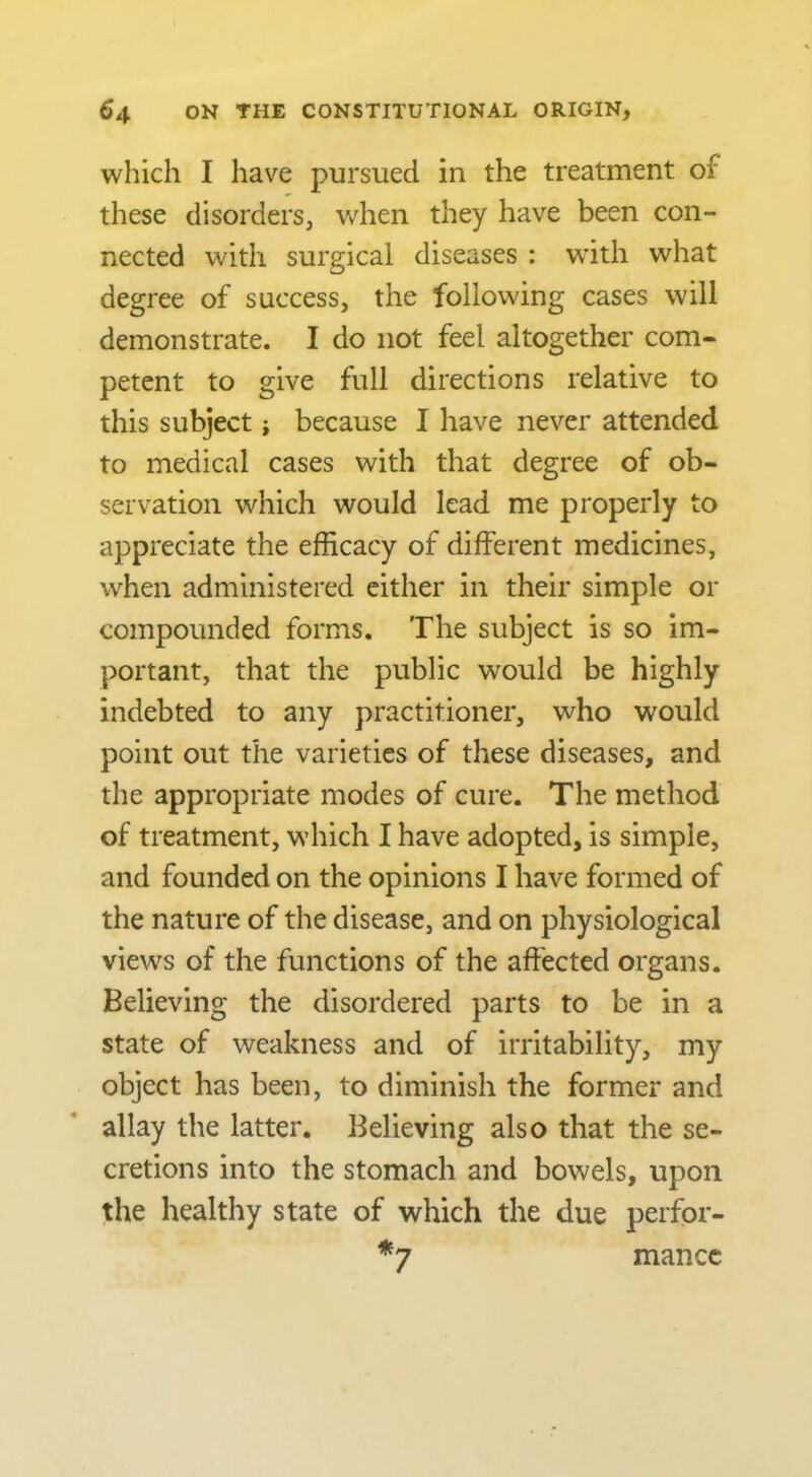 which I have pursued in the treatment of these disorders, v/hen they have been con- nected with surgical diseases : wdth what degree of success, the following cases will demonstrate. I do not feel altogether com- petent to give full directions relative to this subject; because I have never attended to medical cases with that degree of ob- servation which would lead me properly to appreciate the efficacy of different medicines, when administered cither in their simple or compounded forms. The subject is so im- portant, that the public would be highly indebted to any practitioner, who would point out the varieties of these diseases, and the appropriate modes of cure. The method of treatment, which I have adopted, is simple, and founded on the opinions I have formed of the nature of the disease, and on physiological views of the functions of the affected organs. Believing the disordered parts to be in a state of weakness and of irritability, my object has been, to diminish the former and allay the latter. Believing also that the se- cretions into the stomach and bowels, upon the healthy state of which the due perfor- *7 mance