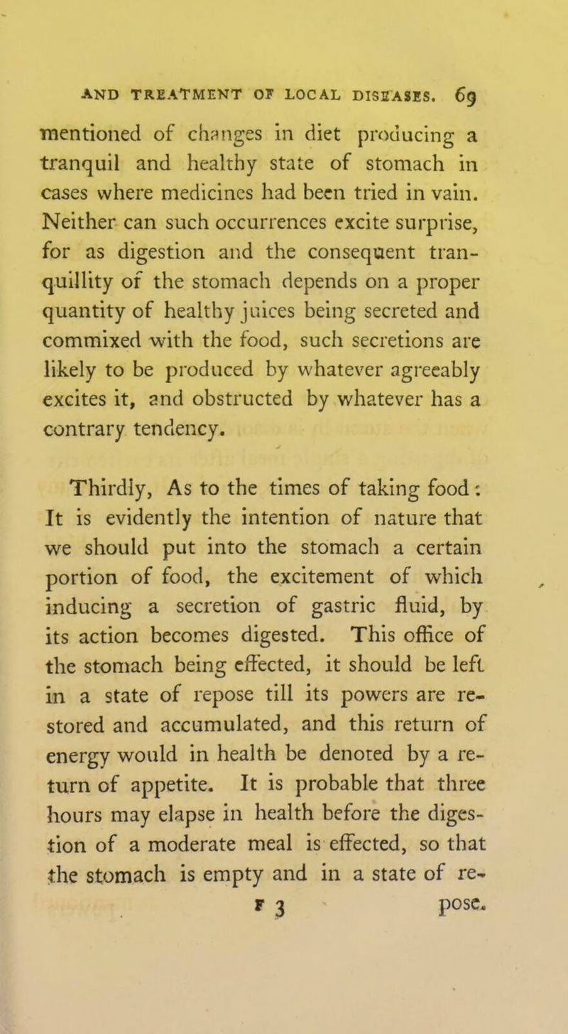 ■mentioned of ch?^nges in diet producing a tranquil and healthy state of stomach in cases where medicines had been tried in vain. Neither can such occurrences excite surprise, for as digestion and the consequent tran- quillity of the stomach depends on a proper quantity of healthy juices being secreted and commixed with the food, such secretions are likely to be produced by whatever agreeably excites it, and obstructed by whatever has a contrary tendency. Thirdly, As to the times of taking food: It is evidently the intention of nature that we should put into the stomach a certain portion of food, the excitement of which inducing a secretion of gastric fluid, by its action becomes digested. This office of the stomach being effected, it should be left in a state of repose till its powers are re- stored and accumulated, and this return of energy would in health be denoted by a re- turn of appetite. It is probable that three hours may elapse in health before the diges- tion of a moderate meal is effected, so that the stomach is empty and in a state of re- r 3 pose.