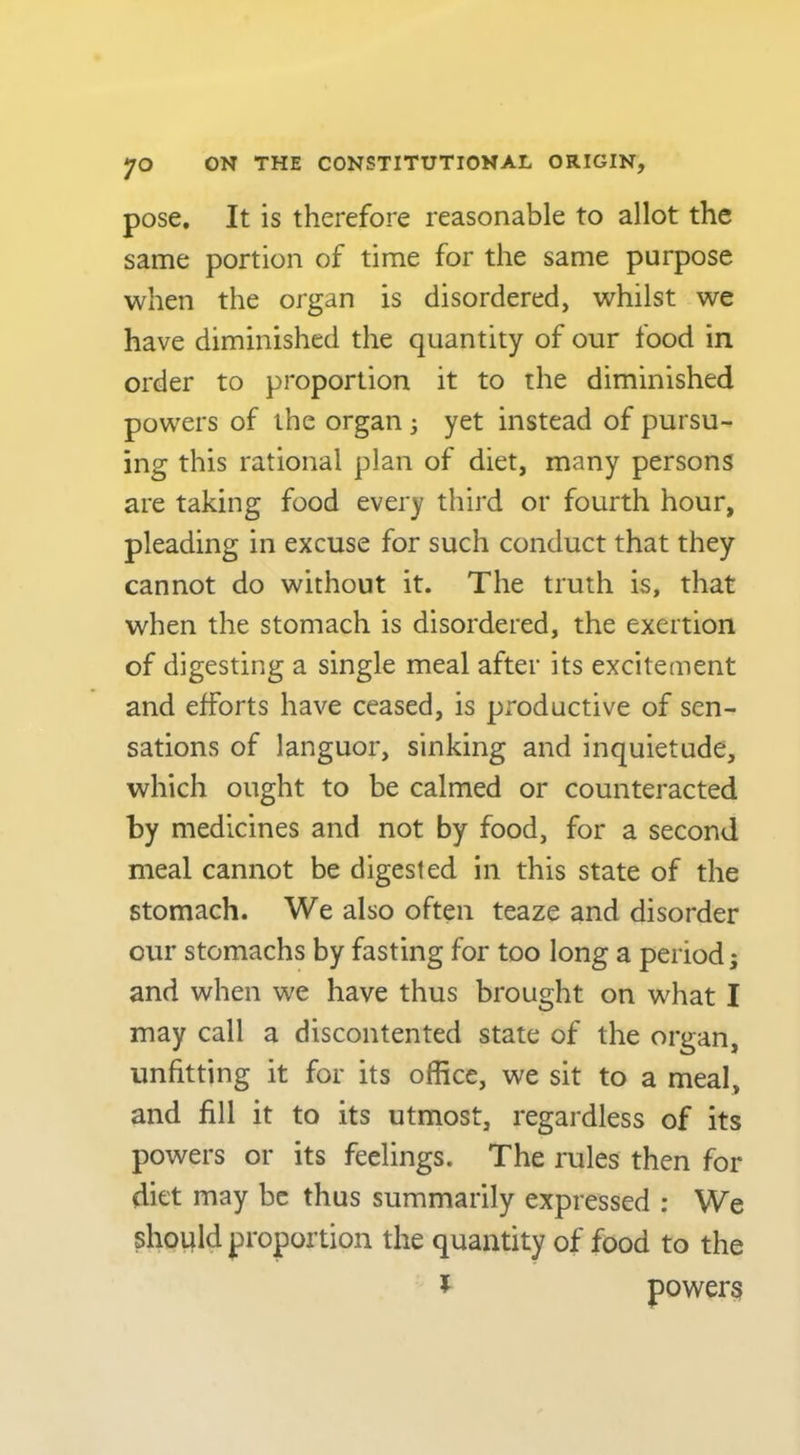 pose. It is therefore reasonable to allot the same portion of time for the same purpose when the organ is disordered, whilst we have diminished the quantity of our food in order to proportion it to the diminished powers of the organ; yet instead of pursu- ing this rational plan of diet, many persons are taking food every third or fourth hour, pleading in excuse for such conduct that they cannot do without it. The truth is, that when the stomach is disordered, the exertion of digesting a single meal after its excitement and efforts have ceased, is productive of sen- sations of languor, sinking and inquietude, which ought to be calmed or counteracted by medicines and not by food, for a second meal cannot be digested in this state of the stomach. We also often teaze and disorder our stomachs by fasting for too long a period; and when we have thus brought on what I may call a discontented state of the organ, unfitting it for its office, we sit to a meal, and fill it to its utmost, regardless of its powers or its feelings. The rules then for diet may be thus summarily expressed : We should proportion the quantity of food to the ^ powers
