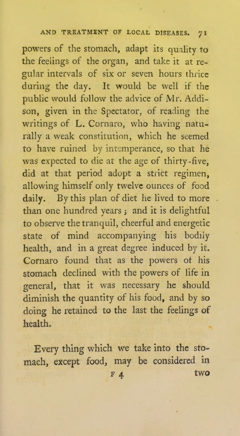 powers of the stomach, adapt its quality to the feelings of the organ, and take it at re- gular intervals of six or seven hours thrice during the day. It would be well if the public would follow the advice of Mr. Addi- son, given in the Spectator, of reading the writings of L. Cornaro, who having natu- rally a weak constitution, which he seemed to have ruined by intemperance, so that he w'as expected to die at the age of thirty-five, did at that period adopt a stiict regimen, allowing himself only twelve ounces of food daily. By this plan of diet he lived to more . than one hundred years j and it is delightful to observe the tranquil, cheerful and energetic state of mind accompanying his bodily health, and in a great degree induced by it. Cornaro found that as the powers ot his stomach declined with the powers of life in general, that it was necessary he should diminish the quantity of his food, and by so doing he retained to the last the feelings of health. Every thing which we take into the sto- mach, except food, may be considered in F 4 two