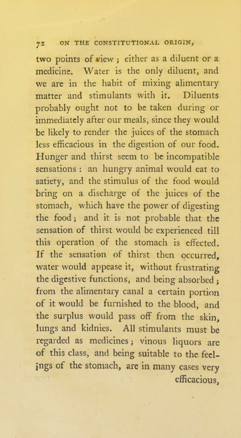two points of view ; either as a diluent or a medicine. Water is the only diluent, and we are in the habit of mixing alimentary matter and stimulants with it. Diluents probably ought not to be taken during or immediately after our meals, since they would be likely to render the juices of the stomach less efficacious in the digestion of our food. Hunger and thirst seem to be incompatible sensations : an hungry animal would eat to satiety, and the stimulus of the food would bring on a discharge of the juices of the stomach, which have the power of digesting the food; and it is not probable that the sensation of thirst would be experienced till this operation of the stomach is effected. If the sensation of thirst then occurred, water would appease it, without frustrating the digestive functions, and being absorbed ; from the alimentary canal a certain portion of it would be furnished to the blood, and the surplus would pass off from the skin, lungs and kidnies. All stimulants must be regarded as medicines; vinous liquors are of this class, and being suitable to the feel- ings of the stomach, are in many cases very efficacious.