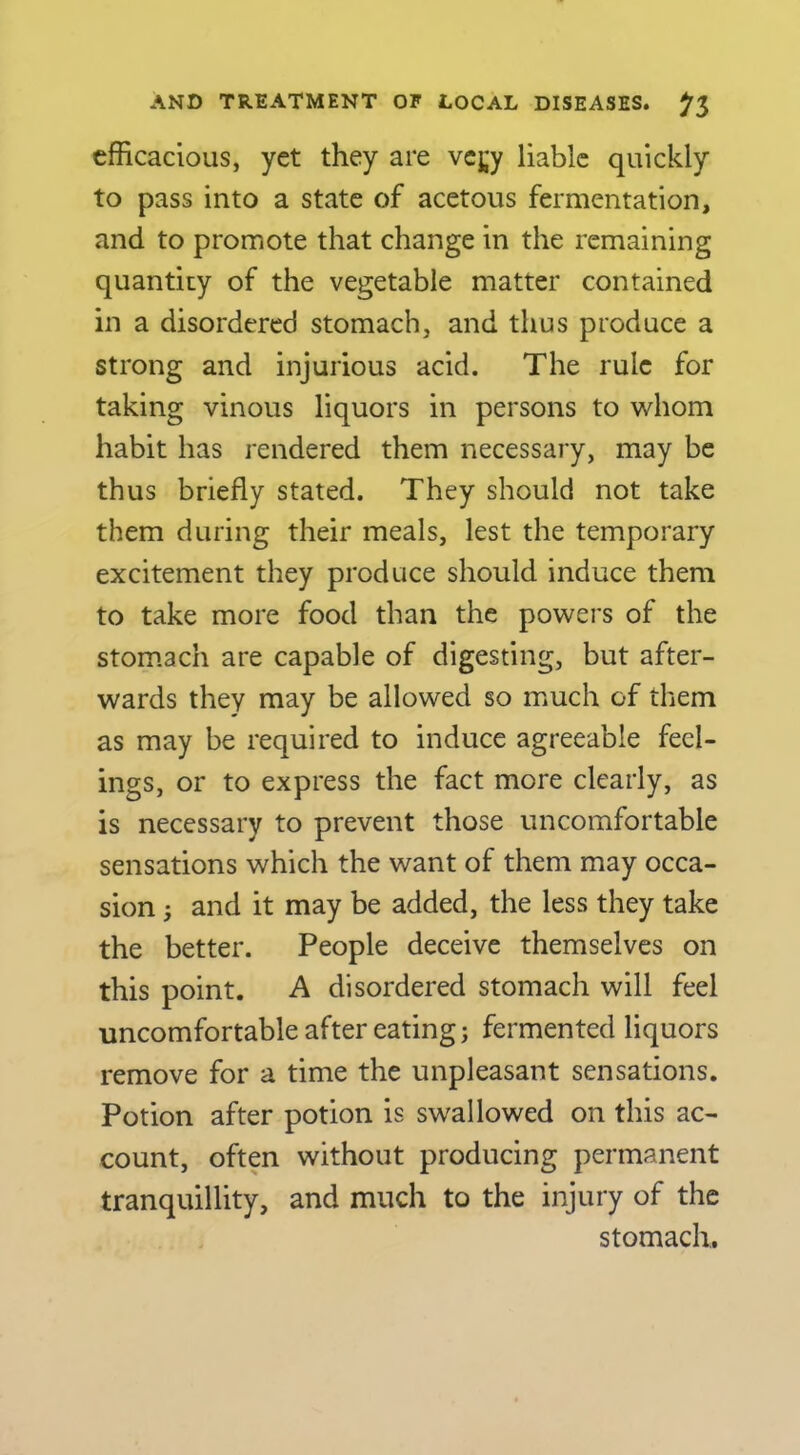 efficacious, yet they are vcj;y liable quickly to pass into a state of acetous fermentation, and to promote that change in the remaining quantity of the vegetable matter contained in a disordered stomach, and thus produce a strong and injurious acid. The rule for taking vinous liquors in persons to whom habit has rendered them necessary, may be thus briefly stated. They should not take them during their meals, lest the temporary excitement they produce should induce them to take more food than the powers of the stomach are capable of digesting, but after- wards they may be allowed so much of them as may be required to induce agreeable feel- ings, or to express the fact more clearly, as is necessary to prevent those uncomfortable sensations which the want of them may occa- sion 3 and it may be added, the less they take the better. People deceive themselves on this point. A disordered stomach will feel uncomfortable after eating; fermented liquors remove for a time the unpleasant sensations. Potion after potion is swallowed on this ac- count, often without producing permanent tranquillity, and much to the injury of the stomach.