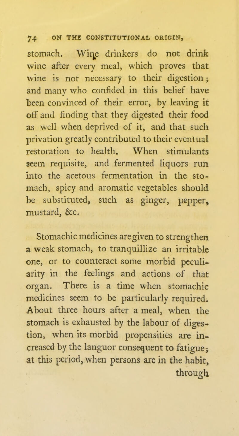 Stomach. Wir^e drinkers do not drink wine after every meal, which proves that wine is not necessary to their digestion; and many who confided in this belief have been convinced of their error, by leaving it off and finding that they digested their food as well when deprived of it, and that such privation greatly contributed to their eventual restoration to health. When stimulants seem requisite, and fermented liquors run into the acetous fermentation in the sto- mach, spicy and aromatic vegetables should be substituted, such as ginger, pepper, mustard, &c. Stomachic medicines are given to strengthen a weak stomach, to tranquillize an irritable one, or to counteract some morbid peculi- arity in the feelings and actions of that organ. There is a time when stomachic medicines seem to be particularly required. About three hours after a meal, when the stomach is exhausted by the labour of diges- tion, when its morbid propensities are in- creased by the languor consequent to fatigue; at this period, when persons are in the habit, through