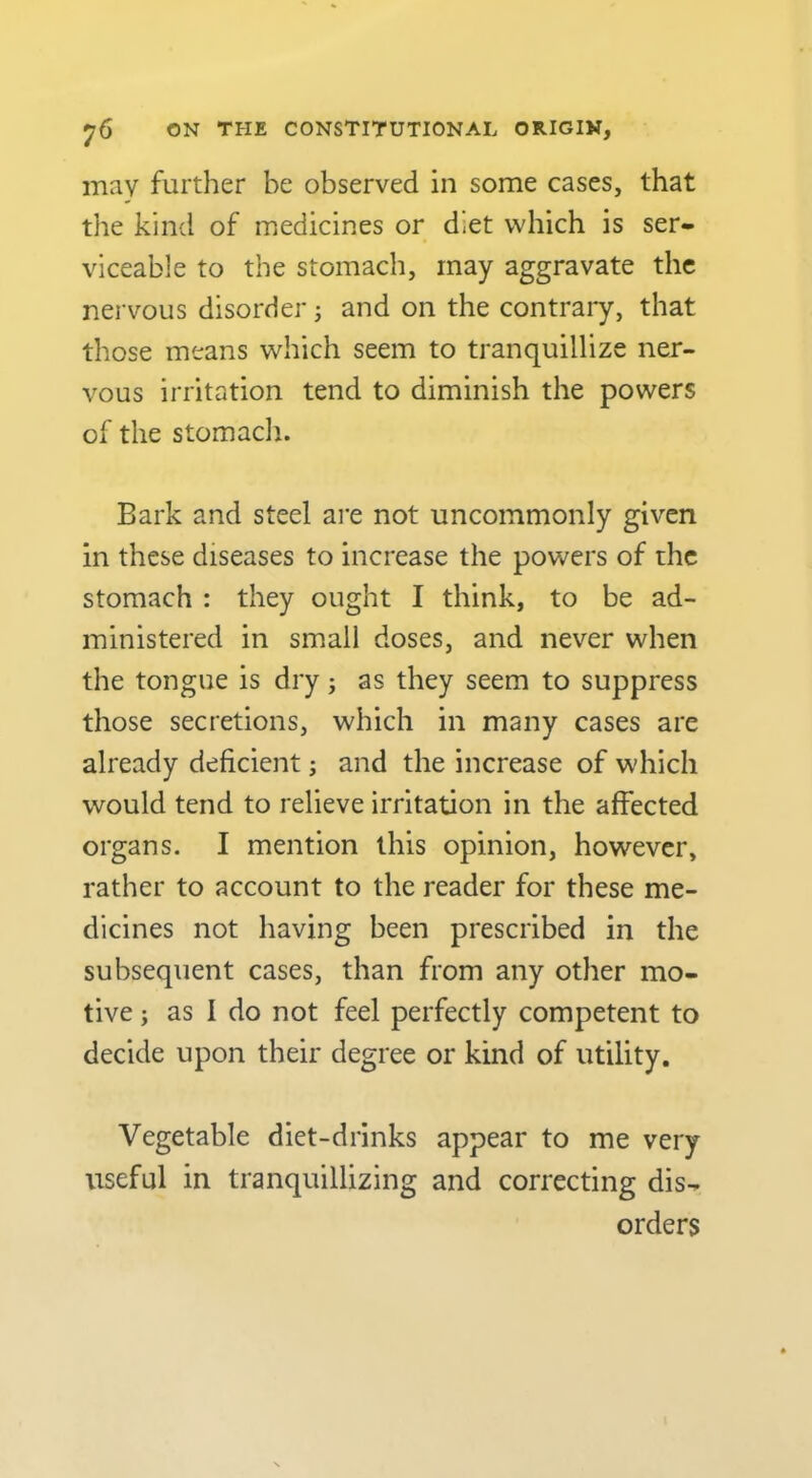 may further be observed in some cases, that the kind of medicines or diet which is ser- viceable to the stomach, may aggravate the nervous disorder j and on the contraiy, that those means which seem to tranquillize ner- vous irritation tend to diminish the powers of the stomadi. Bark and steel are not uncommonly given in these diseases to increase the powers of the stomach : they ought I think, to be ad- ministered in small doses, and never when the tongue is dry; as they seem to suppress those secretions, which in many cases are already deficient; and the increase of which would tend to relieve irritation in the affected organs. I mention this opinion, however, rather to account to the reader for these me- dicines not having been prescribed in the subsequent cases, than from any other mo- tive ; as I do not feel perfectly competent to decide upon their degree or kind of utility. Vegetable diet-drinks appear to me very useful in tranquillizing and correcting dis- orders