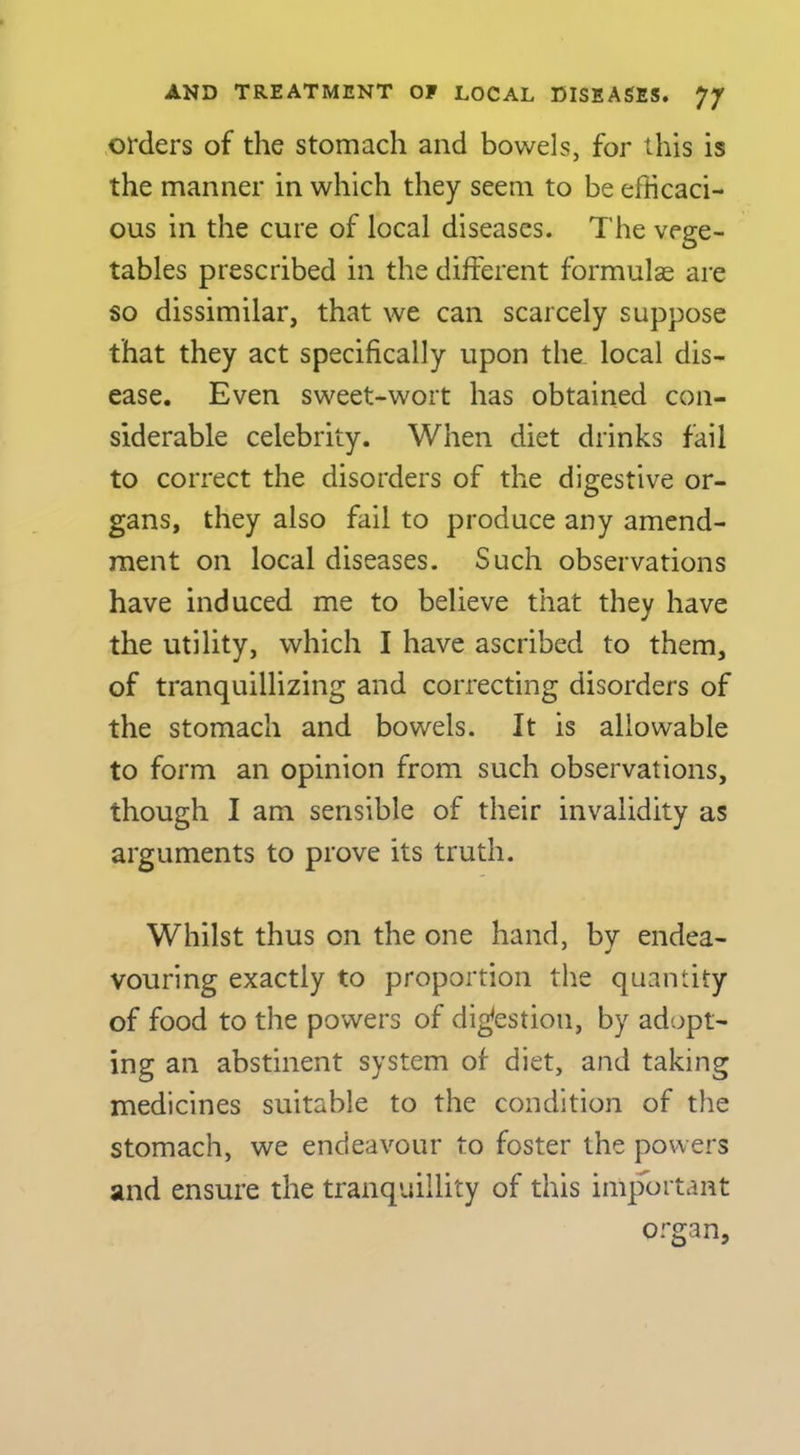 orders of the stomach and bowels, for this is the manner in which they seem to be efficaci- ous in the cure of local diseases. The vege- tables prescribed in the different formulae are so dissimilar, that we can scarcely suppose that they act specifically upon the local dis- ease. Even sweet-wort has obtained con- siderable celebrity. When diet drinks fail to correct the disorders of the digestive or- gans, they also fail to produce any amend- ment on local diseases. Such observations have induced me to believe that they have the utility, which I have ascribed to them, of tranquillizing and correcting disorders of the stomach and bowels. It is allowable to form an opinion from such observations, though I am sensible of their invalidity as arguments to prove its truth. Whilst thus on the one hand, by endea- vouring exactly to proportion the quantity of food to the powers of digestion, by adopt- ing an abstinent system of diet, and taking medicines suitable to the condition of the stomach, we endeavour to foster the powers and ensure the tranquillity of this important