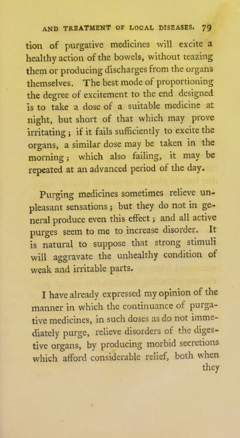 tion of purgative medicines will excite a healthy action of the bowels, without teazing them or producing discharges from the organs themselves. The best mode of proportioning the degree of excitement to the end designed is to take a dose of a suitable medicine at night, but short of that which may prove irritating ; if it fails sufficiently to excite the organs, a similar dose may be taken in the morning j which also failing, it may be repeated at an advanced period of the day. Purging medicines sometimes relieve un- pleasant sensations; but they do not in ge- neral produce even this effect; and all active purges seem to me to increase disorder. It is natural to suppose that strong stimuli will aggravate the unhealthy condition of weak and irritable parts. I have already expressed my opinion of the manner in which the continuance of purga- tive medicines, in such doses as do not imme- diately purge, relieve disorders of the diges- tive organs, by producing morbid secretions which afford considerable relief, both when they