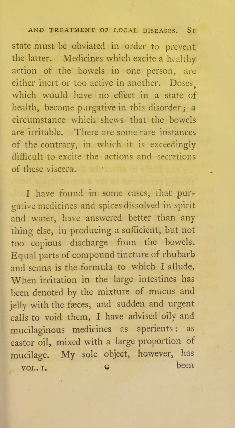 State must be obviated in order to prevent the latter. Medicines which excite a healthy action of the bowels in one person, are either inert or too active in another. Doses which would have no eft'ect in a state of health, become purgative in this disorder 3 a circumstance which shews that the bowels are irritable. There are some rare instances of the contrary, in which it is exceedingly difficult to excite the actions and secretions of these viscera. I have found in some cases, that pur- gative medicines and spices dissolved in spirit and water, have answered better than any thing else, in producing a sufficient, but not too copious discharge from the bowels. Equal parts of compound tincture of rhubarb and senna is the formula to which I allude. When irritation in the large intestines has been denoted by the mixture of mucus and jelly with the faeces, and sudden and urgent calls to void them, I have advised oily and miucilaginous medicines as aperients: as castor oil, mixed with a large proportion of mucilage. My sole object, however, has Q been VOL. I.