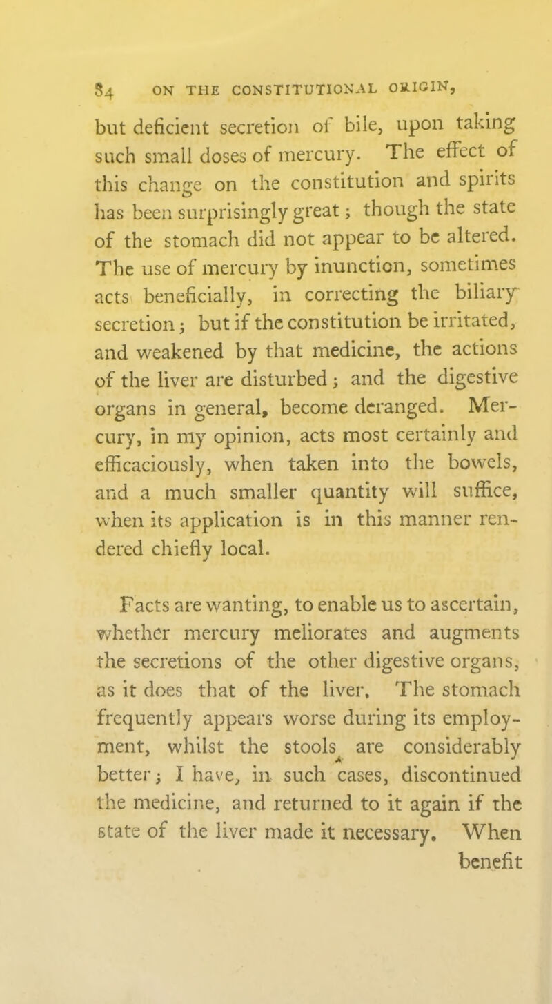 but deficient secretion ol bile, upon taking such small doses of mercury. The effect of this change on the constitution and spirits has been surprisingly great; though the state of the stomach did not appear to be altered. The use of mercury by inunction, sometimes acts beneficially, in correcting the biliary secretion; but if the constitution be irritated, and weakened by that medicine, the actions of the liver are disturbed j and the digestive i organs in general, become deranged. Mer- cury, in my opinion, acts most certainly and efficaciously, when taken into the bowels, and a much smaller quantity will suffice, when its application is in this manner ren- dered chiefly local. Facts are wanting, to enable us to ascertain, whether mercury meliorates and augments the secretions of the other digestive organs, ' as it does that of the liver. The stomach frequently appears worse during its employ- ment, whilst the stools are considerably A ^ ' better; I have, in such cases, discontinued the medicine, and returned to it again if the state of the liver made it necessary. When benefit