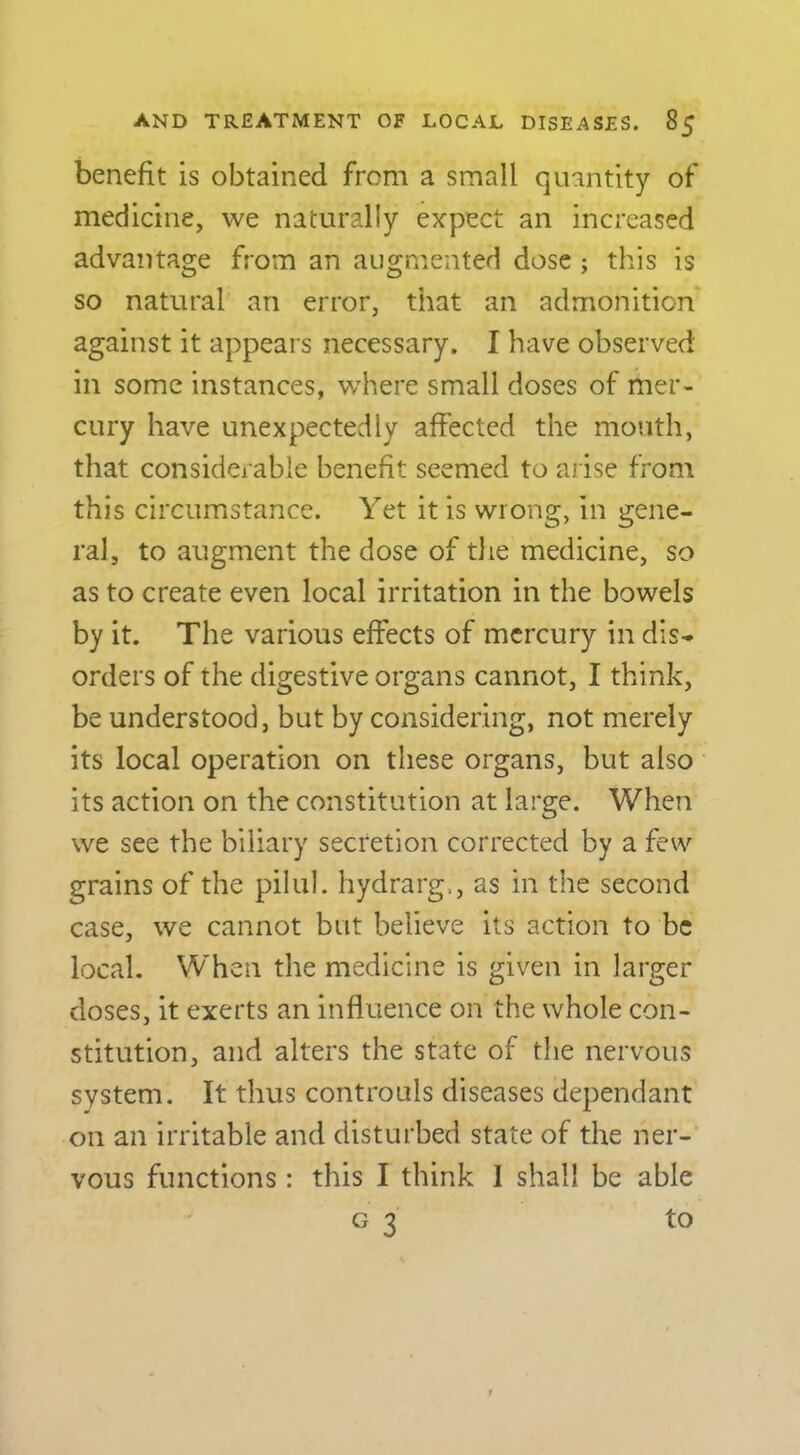 benefit is obtained from a small quantity of medicine, we naturally expect an increased advantage from an augmented dose ; this is so natural an error, that an admonition' against it appears necessary. I have observed in some instances, where small doses of mer- cury have unexpectedly affected the month, that considerable benefit seemed to arise from this circumstance. Yet it is wrong, in gene- ral, to augment the dose of the medicine, so as to create even local irritation in the bowels by it. The various effects of mercury in dis- orders of the digestive organs cannot, I think, be understood, but by considering, not merely its local operation on these organs, but also its action on the constitution at large. When we see the biliary secretion corrected by a few grains of the pilul. hydrarg., as in the second case, we cannot but believe its action to be local. \Yhen the medicine is given in larger doses, it exerts an influence on the whole con- stitution, and alters the state of the nervous system. It thus controuls diseases dependant on an irritable and disturbed state of the ner- vous functions: this I think 1 shall be able G 3 to