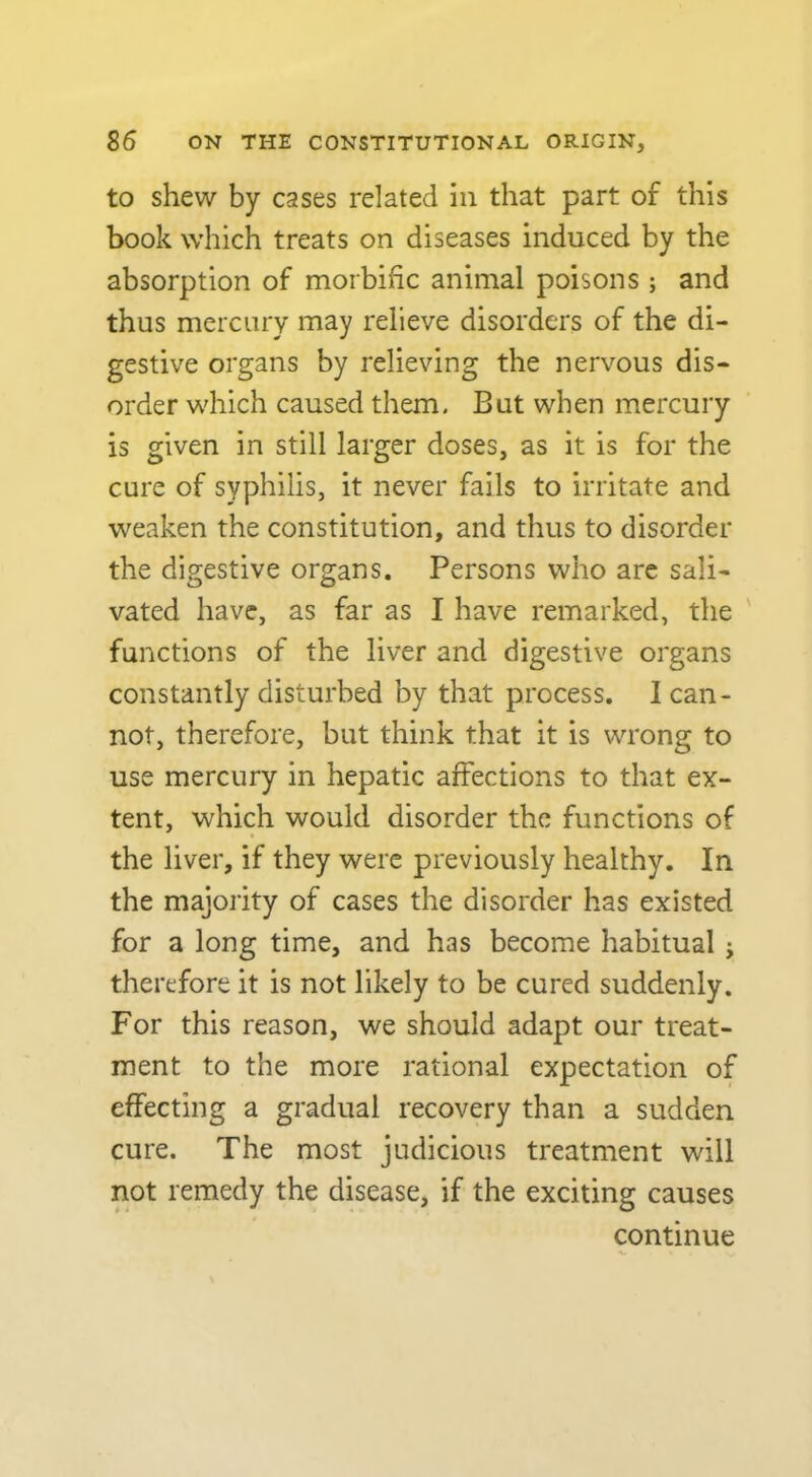 to shew by cases related in that part of this book which treats on diseases induced by the absorption of morbific animal poisons ; and thus mercury may relieve disorders of the di- gestive organs by relieving the nervous dis- order which caused them. But when mercury is given in still larger doses, as it is for the cure of syphilis, it never fails to irritate and weaken the constitution, and thus to disorder the digestive organs. Persons who are sali- vated have, as far as I have remarked, the functions of the liver and digestive organs constantly disturbed by that process. I can- not, therefore, but think that it is wrong to use mercury in hepatic affections to that ex- tent, which would disorder the functions of the liver, if they were previously healthy. In the majority of cases the disorder has existed for a long time, and has become habitual ; therefore it is not likely to be cured suddenly. For this reason, we should adapt our treat- ment to the more rational expectation of effecting a gradual recovery than a sudden cure. The most judicious treatment will not remedy the disease, if the exciting causes continue