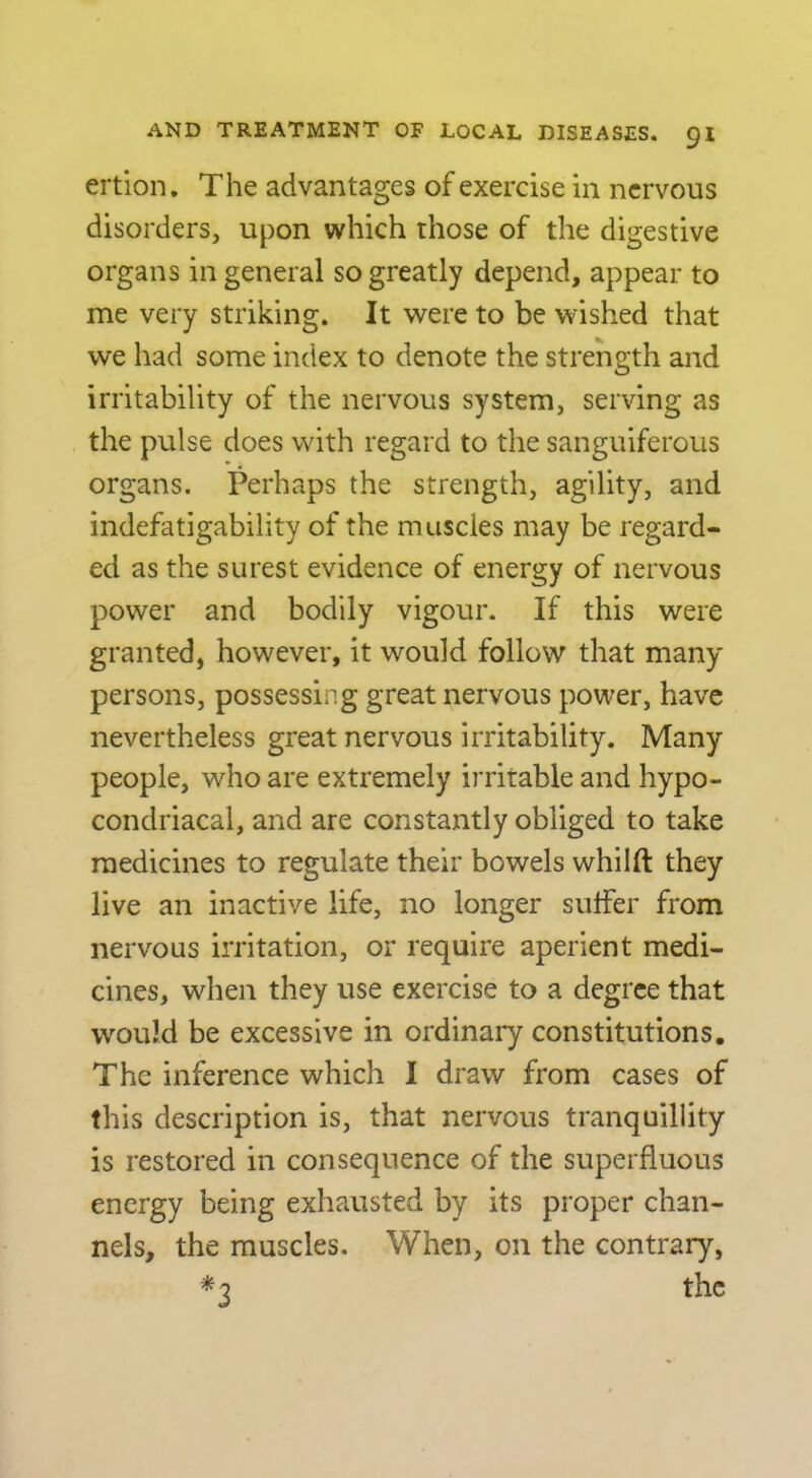 ertion. The advantages of exercise in nervous disorders, upon which those of the digestive organs in general so greatly depend, appear to me very striking. It were to be wished that we had some index to denote the strength and irritability of the nervous system, serving as the pulse does with regard to the sanguiferous organs. Perhaps the strength, agility, and indefatigability of the muscles may be regard- ed as the surest evidence of energy of nervous power and bodily vigour. If this were granted, however, it would follow that many persons, possessing great nervous power, have nevertheless great nervous irritability. Many people, who are extremely irritable and hypo- condriacal, and are constantly obliged to take medicines to regulate their bowels whilft they live an inactive life, no longer suffer from nervous irritation, or require aperient medi- cines, when they use exercise to a degree that would be excessive in ordinary constitutions. The inference which I draw from cases of this description is, that nervous tranquillity is restored in consequence of the superfluous energy being exhausted by its proper chan- nels, the muscles. When, on the contrary, *3 the