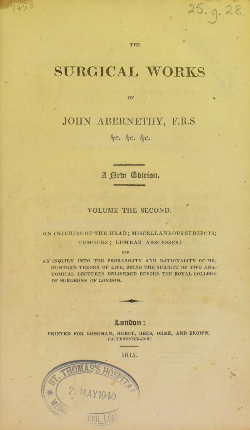 THE 28 SURGICAL WORKS OF * JOHN ABERNETHY, E.R.S fyc. fyc. fyc. 8 dfc&tttom VOLUME THE SECOND. ON INJURIES OF THE HEAD; MISCELLANEOUS SUBJECTS; tumours; lumbar abscesses: AND AN INQUIRY INTO THE PROBABILITY AND RATIONALITY OF MR. HUNTER’S THEORY OF LIFE, BEING THE SUBJECT OF TWO ANA- TOMICAL LECTURES DELIVERED BEFORE THE ROYAL COLLEGE OF SURGEONS OF LONDON. LonDott: PRINTED FOR LONGMAN, HURST, REES, ORME, AND BROWN, PA TERNOSTER-ROW. 1815.