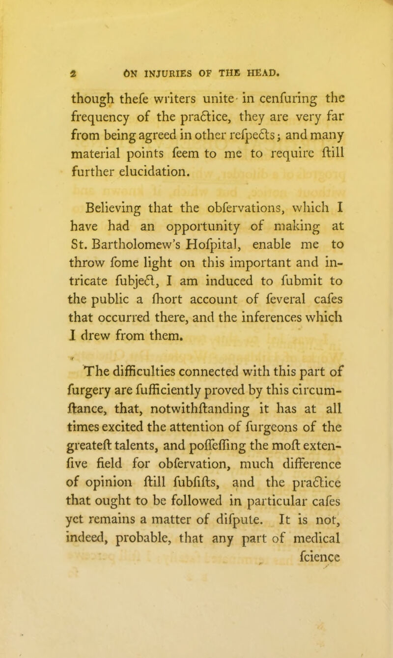 though thefe writers unite- in cenfuring the frequency of the pradlice, they are very far from being agreed in other refpedls; and many material points feem to me to require ftill further elucidation. Believing that the obfervations, which I have had an opportunity of making at St. Bartholomew’s Hofpital, enable me to throw fome light on this important and in- tricate fubjedl, I am induced to fubmit to the public a fhort account of feveral cafes that occurred there, and the inferences which I drew from them. or The difficulties connected with this part of furgery are Efficiently proved by this circum- ftance, that, notwithftanding it has at all times excited the attention of furgeons of the greateft talents, and pofleffing the mod: exten- five field for obfervation, much difference of opinion ftill fubfifts, and the practice that ought to be followed in particular cafes yet remains a matter of difpule. It is not, indeed, probable, that any part of medical fcience