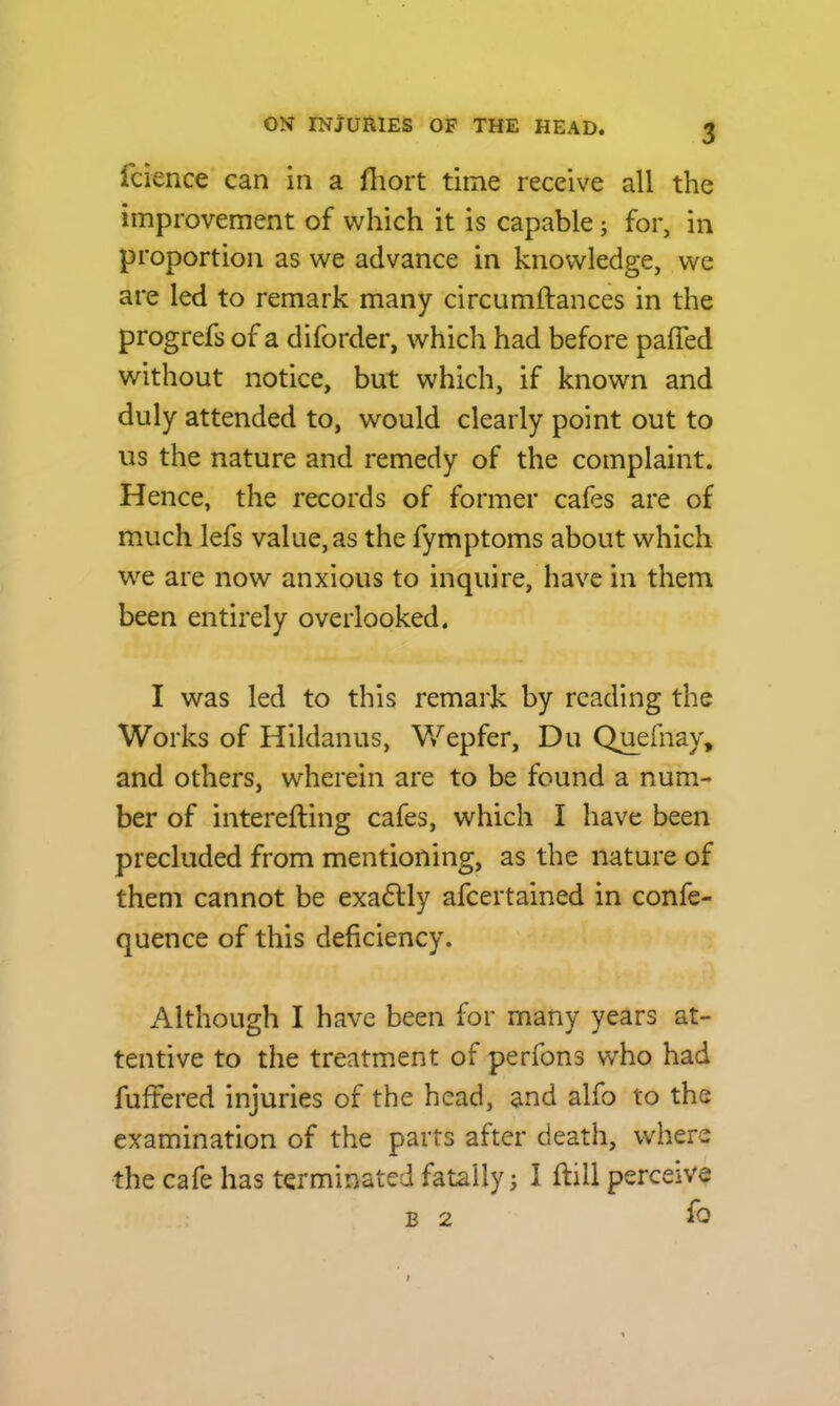 fcience can in a fhort time receive all the improvement of which it is capable; for, in proportion as we advance in knowledge, we are led to remark many circumftances in the progrefs of a diforder, which had before pafied without notice, but which, if known and duly attended to, would clearly point out to us the nature and remedy of the complaint. Hence, the records of former cafes are of much lefs value, as the fymptoms about which we are now anxious to inquire, have in them been entirely overlooked. I was led to this remark by reading the Works of Hildanus, Wepfer, Du Quefnay, and others, wherein are to be found a num- ber of interefting cafes, which I have been precluded from mentioning, as the nature of them cannot be exadtly afcertained in confe- quence of this deficiency. Although I have been for many years at- tentive to the treatment of perfons who had fuffered injuries of the head, and alfo to the examination of the parts after death, where the cafe has terminated fatally -} I fbill perceive b 2 fo