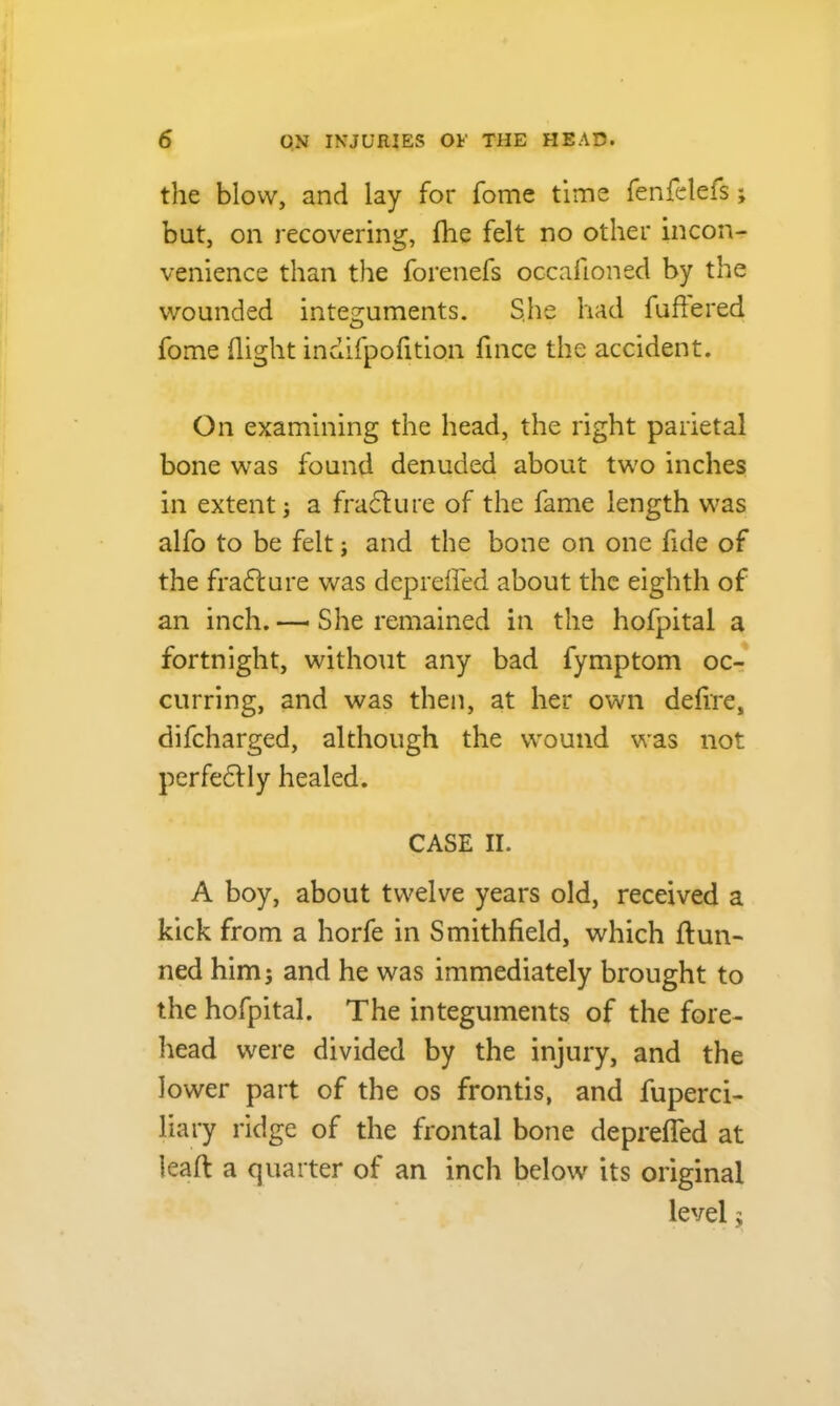 the blow, and lay for fome time fenfelefs; bat, on recovering, fhe felt no other incon- venience than the forenefs occafioned by the wounded integuments. S.he had fuftered fome (light indifpofition fince the accident. On examining the head, the right parietal bone was found denuded about two inches in extent; a frafture of the fame length was alfo to be felt; and the bone on one fide of the fradture was deprefled about the eighth of an inch. — She remained in the hofpital a fortnight, without any bad fymptom oc- curring, and was then, at her own defire, difcharged, although the wound was not perfectly healed. CASE II. A boy, about twelve years old, received a kick from a horfe in Smithfield, which dun- ned him; and he was immediately brought to the hofpital. The integuments of the fore- head were divided by the injury, and the lower part of the os frontis, and fuperci- liary ridge of the frontal bone deprefled at lead a quarter of an inch below its original level;