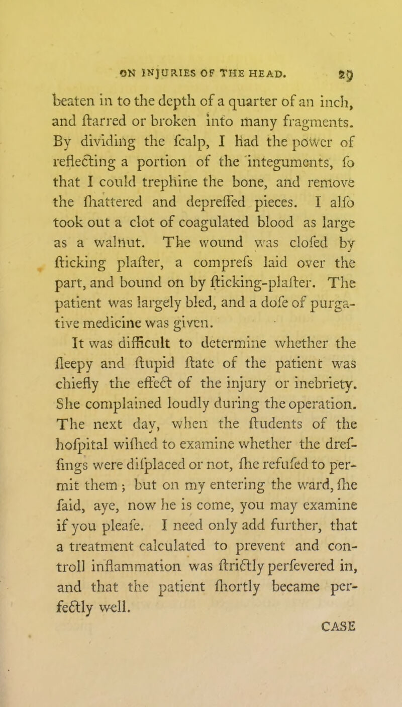 beaten in to the depth of a quarter of an inch, and ftarred or broken into many fragments. By dividing the fcalp, I had the power of reflecting a portion of the integuments, fo that I could trephine the bone, and remove the Blattered and deprefled pieces. I alfo took out a clot of coagulated blood as large as a walnut. The wound was clofed bv » J {ticking plafter, a comprefs laid over the part, and bound on by fticking-plaiter. The patient was largely bled, and a dofe of purga- tive medicine was given. It was difficult to determine whether the fleepy and ftupid {fate of the patient wras chiefly the effect of the injury or inebriety. She complained loudly during the operation. The next dav, when the ffudents of the hofpital wiflied to examine whether the dref- fmgs were difplaced or not, fhe refuted to per- mit them ; but on my entering the ward, fhe faid, aye, now he is come, you may examine if you pleafe. I need only add further, that a treatment calculated to prevent and con- trol! inflammation was ftriCtly perfevered in, and that the patient fhortly became per- fectly well. CASE