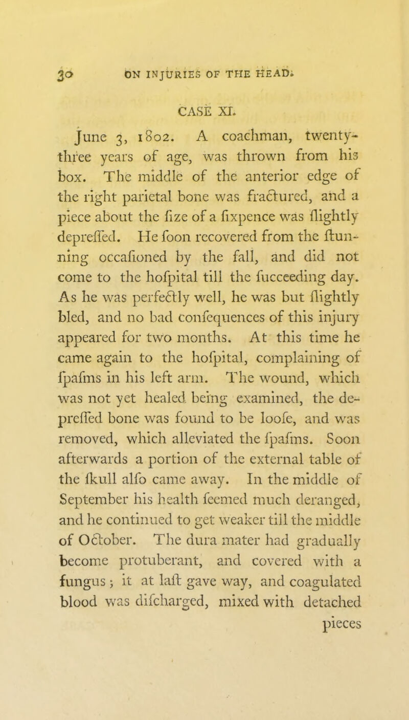 CASE XI. June 3, 1802. A coachman, twenty- three years of age, was thrown from his box. The middle of the anterior edge of the right parietal bone was fractured, and a piece about the fize of a fixpence was {lightly depreifed. He foon recovered from the {tun- ning occafioned by the fall, and did not come to the hofpital till the fucceeding day. As he was perfedtly well, he was but flightly bled, and no bad confequences of this injury appeared for two months. At this time he came again to the hofpital, complaining of fpafms in his left arm. The wound, which was not yet healed, being examined, the de- preffed bone was found to be loofe, and was removed, which alleviated the fpafms. Soon afterwards a portion of the external table of the lkull alfo came away. In the middle of September his health feemed much deranged, and he continued to get weaker till the middle of Odlober. The dura mater had gradually become protuberant, and covered with a fungus; it at laid gave way, and coagulated blood was difcharged, mixed with detached pieces