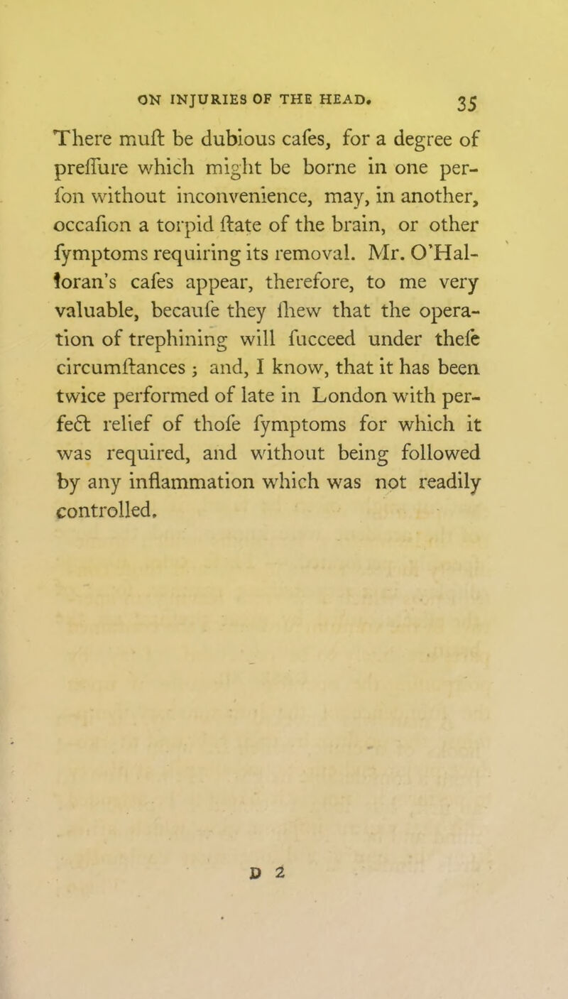 There muft be dubious cafes, for a degree of preiTure which might be borne in one per- fon without inconvenience, may, in another, occafion a torpid ftate of the brain, or other fymptoms requiring its removal. Mr. O’Hal- ioran’s cafes appear, therefore, to me very valuable, becaufe they lhew that the opera- tion of trephining will fucceed under thefe circumstances; and, I know, that it has been twice performed of late in London with per- fe£t relief of thofe fymptoms for which it was required, and without being followed by any inflammation which was not readily controlled. D 2