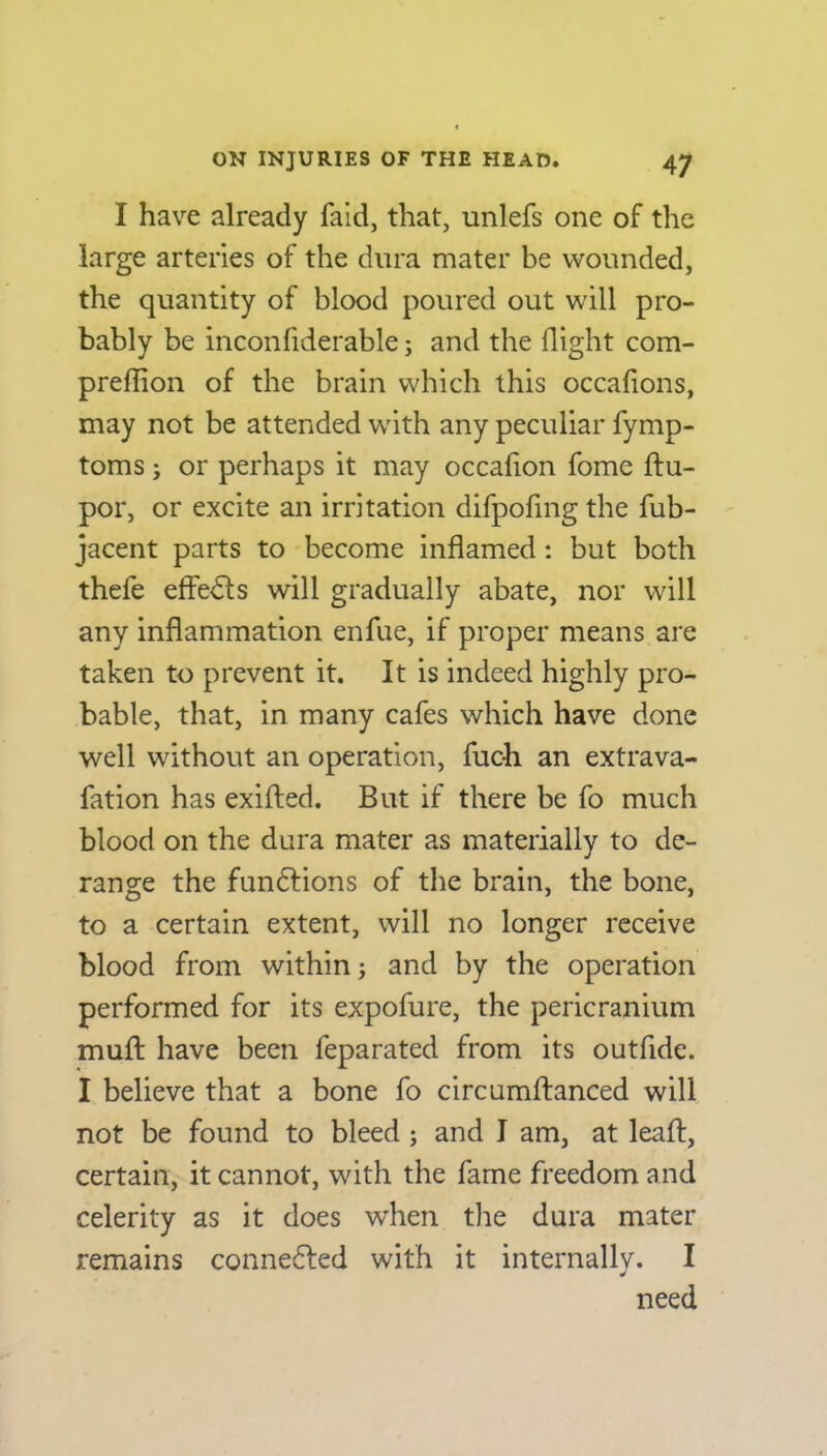 I have already faid, that, unlefs one of the large arteries of the dura mater be wounded, the quantity of blood poured out will pro- bably be inconfiderable; and the (light com- preffion of the brain which this occafions, may not be attended with any peculiar fymp- toms; or perhaps it may occafion fome ftu- por, or excite an irritation difpofmg the fub- jacent parts to become inflamed : but both thefe effects will gradually abate, nor will any inflammation enfue, if proper means are taken to prevent it. It is indeed highly pro- bable, that, in many cafes which have done well without an operation, fuch an extrava- fation has exifled. But if there be fo much blood on the dura mater as materially to de- range the fun&ions of the brain, the bone, to a certain extent, will no longer receive blood from within; and by the operation performed for its expofure, the pericranium muft have been feparated from its outfide. I believe that a bone fo circumftanced will not be found to bleed ; and I am, at lead, certain, it cannot, with the fame freedom and celerity as it does when the dura mater remains conne&ed with it internally. I need