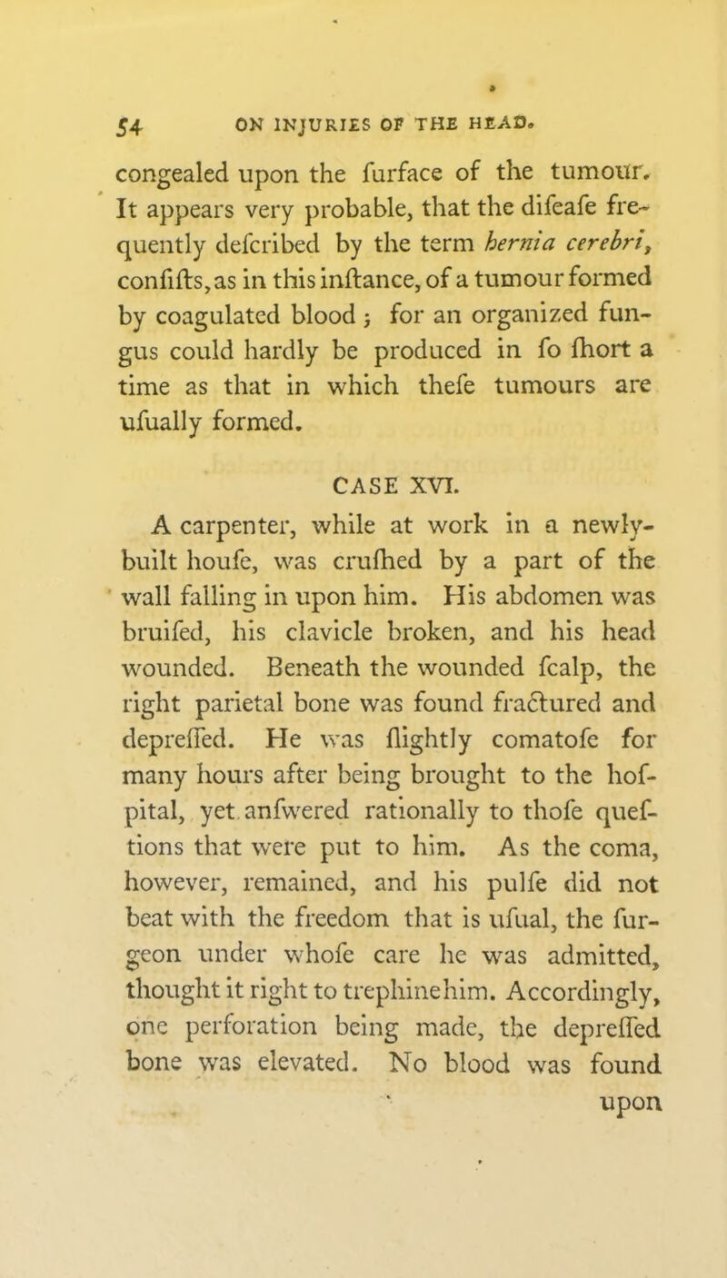 congealed upon the furface of the tumour. It appears very probable, that the difeafe fre- quently defcribed by the term hernia cerebri, confifts,as in this inftance, of a tumour formed by coagulated blood ; for an organized fun- gus could hardly be produced in fo fhort a time as that in which thefe tumours are ufually formed. CASE XVI. A carpenter, while at work in a newly- built houfe, was crufhed by a part of the wall falling in upon him. His abdomen wras bruifed, his clavicle broken, and his head wounded. Beneath the wounded fcalp, the right parietal bone was found fra£tured and deprefled. He was (lightly comatofc for many hours after being brought to the hof- pital, yet anfwered rationally to thofe ques- tions that were put to him. As the coma, however, remained, and his pulfe did not beat with the freedom that is ufual, the Sur- geon under whoSe care he was admitted, thought it right to trephinehim. Accordingly, one perforation being made, the deprefled bone was elevated. No blood was found upon