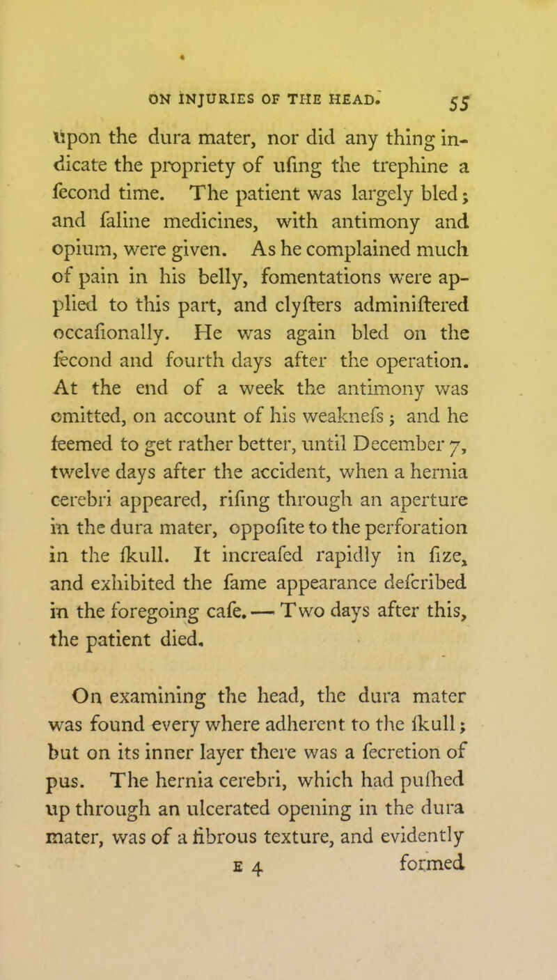 Upon the dura mater, nor did any thing in- dicate the propriety of ufing the trephine a fecond time. The patient was largely bled; and faline medicines, with antimony and opium, were given. As he complained much of pain in his belly, fomentations were ap- plied to this part, and clyfters adminiftered occafionally. He was again bled on the fecond and fourth days after the operation. At the end of a week the antimony was omitted, on account of his weaknefs; and he feemed to get rather better, until December 7, twelve days after the accident, when a hernia cerebri appeared, rifmg through an aperture in the dura mater, oppofite to the perforation in the fkull. It increafed rapidly in fize, and exhibited the fame appearance defcribed in the foregoing cafe. — T wo days after this, the patient died. On examining the head, the dura mater was found every where adherent to the Ikull; but on its inner layer there was a fecretion of pus. The hernia cerebri, which had pufhed up through an ulcerated opening in the dura mater, was of a fibrous texture, and evidently e 4 formed