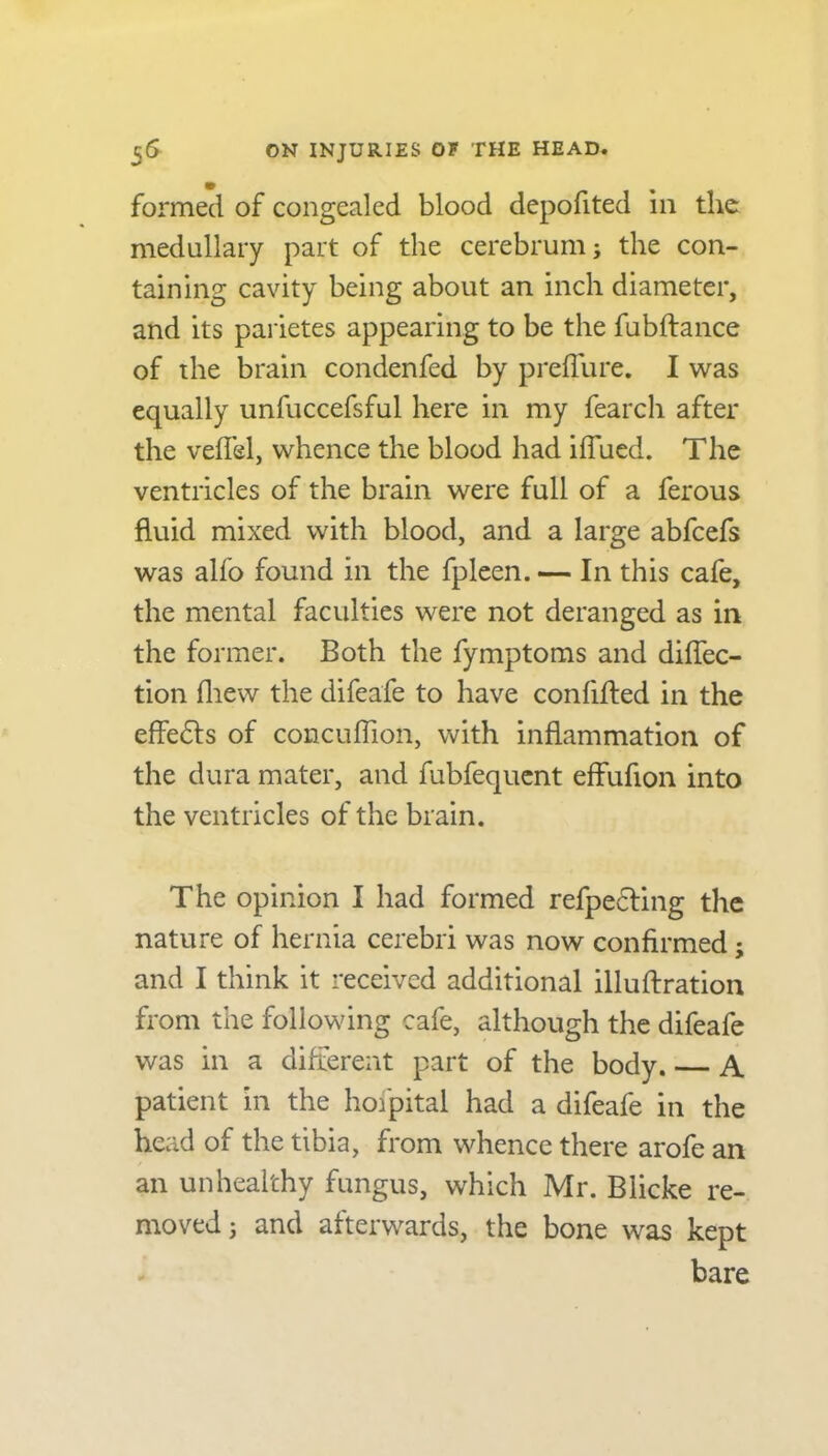 formed of congealed blood depofited in the medullary part of the cerebrum; the con- taining cavity being about an inch diameter, and its parietes appearing to be the fubftance of the brain condenfed by preffure. I was equally unfuccefsful here in my fearch after the veffel, whence the blood had iflued. The ventricles of the brain were full of a ferous fluid mixed with blood, and a large abfcefs was alfo found in the fpleen. — In this cafe, the mental faculties were not deranged as in the former. Both the fymptoms and diflec- tion fliew the difeafe to have conflfted in the effects of concufflon, with inflammation of the dura mater, and fubfequent effufion into the ventricles of the brain. The opinion I had formed reflecting the nature of hernia cerebri was now confirmed; and I think it received additional illuftration from the following cafe, although the difeafe was in a different part of the body. A patient in the hofpital had a difeafe in the head of the tibia, from whence there arofe an an unhealthy fungus, which Mr. Blicke re- moved ; and afterwards, the bone was kept bare