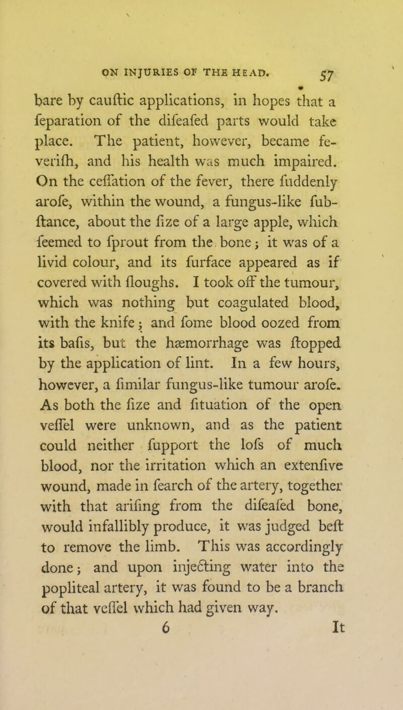 bare by cauftic applications, in hopes that a reparation of the difeafed parts would take place. The patient, however, became fe- verifh, and his health was much impaired. On the ceffation of the fever, there fuddenly arofe, within the wound, a fungus-like fub- flance, about the f ze of a large apple, which feemed to fprout from the bone; it was of a livid colour, and its furface appeared as if covered with lloughs. I took off the tumour, which was nothing but coagulated blood, with the knife ; and fome blood oozed from its bafis, but the haemorrhage was flopped by the application of lint. In a few hours, however, a fimilar fungus-like tumour arofe. As both the fize and fituation of the open veffel were unknown, and as the patient could neither fupport the lofs of much blood, nor the irritation which an extenfive wound, made in fearch of the artery, together with that arifing from the difeafed bone, would infallibly produce, it was judged beft to remove the limb. This was accordingly done; and upon injecting water into the popliteal artery, it was found to be a branch of that veffel which had given way. 6 It