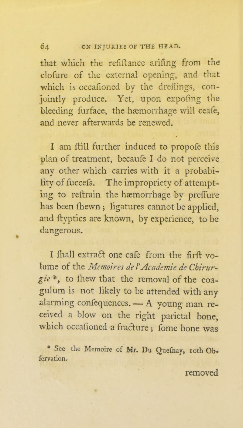 that which the refinance arifing from the clofure of the external opening, and that which is occafioned by the dreffings, con- jointly produce. Yet, upon expofing the bleeding furface, the haemorrhage will ceafe, and never afterwards be renewed. I am ftill further induced to propofe this plan of treatment, becaufe I do not perceive any other which carries with it a probabi- lity of fuccefs. The impropriety of attempt- ing to reftrain the haemorrhage by preffure has been fliewn; ligatures cannot be applied, and ftyptics are known, by experience, to be dangerous. I fhall extradt one cafe from the firft vo- lume of the Mcmoires de /’Academie de Ckirur- gie *, to fhew that the removal of the coa- gulum is not likely to be attended with any alarming confequences. — A young man re- ceived a blow on the right parietal bone, which occafioned a fradture 3 fome bone was * See the Memoire of Mr. Du Quefnay, 10th Ob- fervation. removed