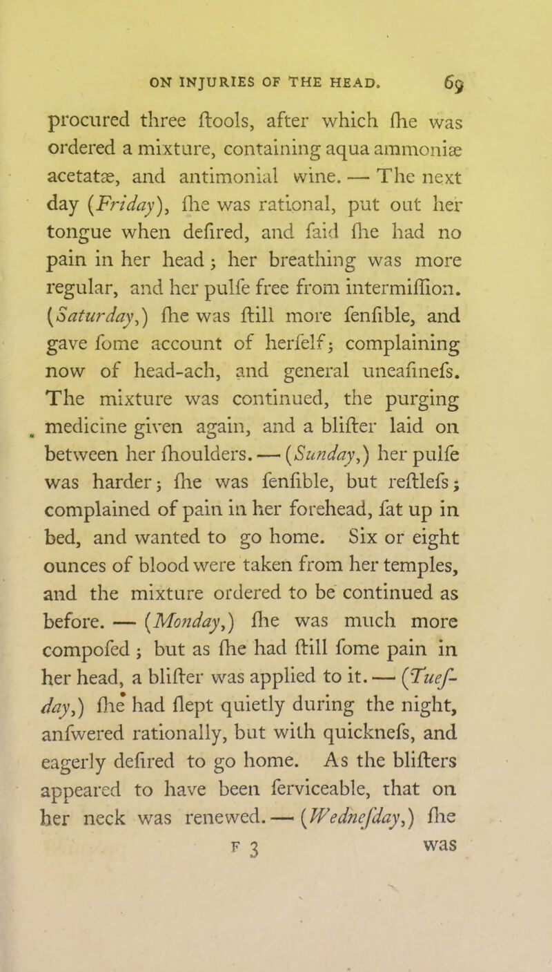 procured three (tools, after which (lie was ordered a mixture, containing aqua ammonia? acetatae, and antimonial wine. — The next day (Friday), (lie was rational, put out her tongue when defired, and faid (lie had no pain in her head; her breathing was more regular, and her pulfe free from intermiffion. (Saturday,) (lie was (till more fenfible, and gave feme account of herfelf; complaining now of head-ach, and general uneafmefs. The mixture was continued, the purging medicine given again, and a blifter laid on between her fhoulders. — [Sunday,) her pulfe was harder; (he was fenfible, but reftlefs; complained of pain in her forehead, fat up in bed, and wanted to go home. Six or eight ounces of blood were taken from her temples, and the mixture ordered to be continued as before. — {Monday,) (lie was much more compofed; but as fhe had (till fome pain in her head, a blifter was applied to it. — {d'uef- day,) (lie had (lept quietly during the night, anfwered rationally, but with quicknefs, and eagerly delired to go home. As the blifters appeared to have been ferviceable, that on her neck was renewed.— (Wedncfday,) (lie f 3 was