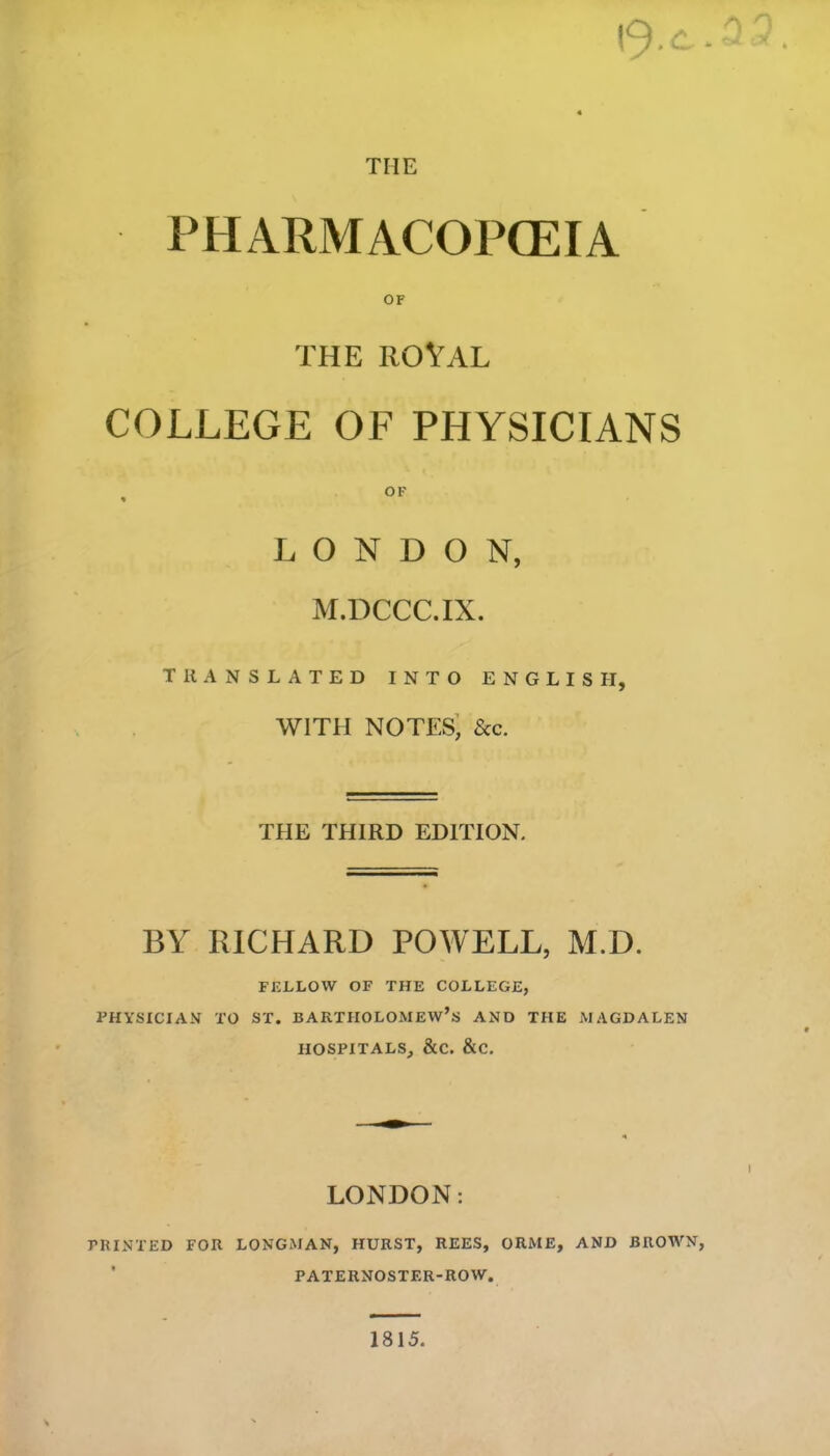I9-C.2 THE PHARMACOPOEIA OF THE ROYAL COLLEGE OF PHYSICIANS OF LONDON, M.DCCC.IX. TRANSLATED INTO ENGLISH, WITH NOTES, See. THE THIRD EDITION. BY RICHARD POWELL, M.D. FELLOW OF THE COLLEGE, PHYSICIAN TO ST. BARTHOLOMEW’S AND THE MAGDALEN HOSPITALS, &C. &C. LONDON: PRINTED FOR LONGMAN, HURST, REES, ORME, AND BROWN, PATERNOSTF.R-ROW. 1815.