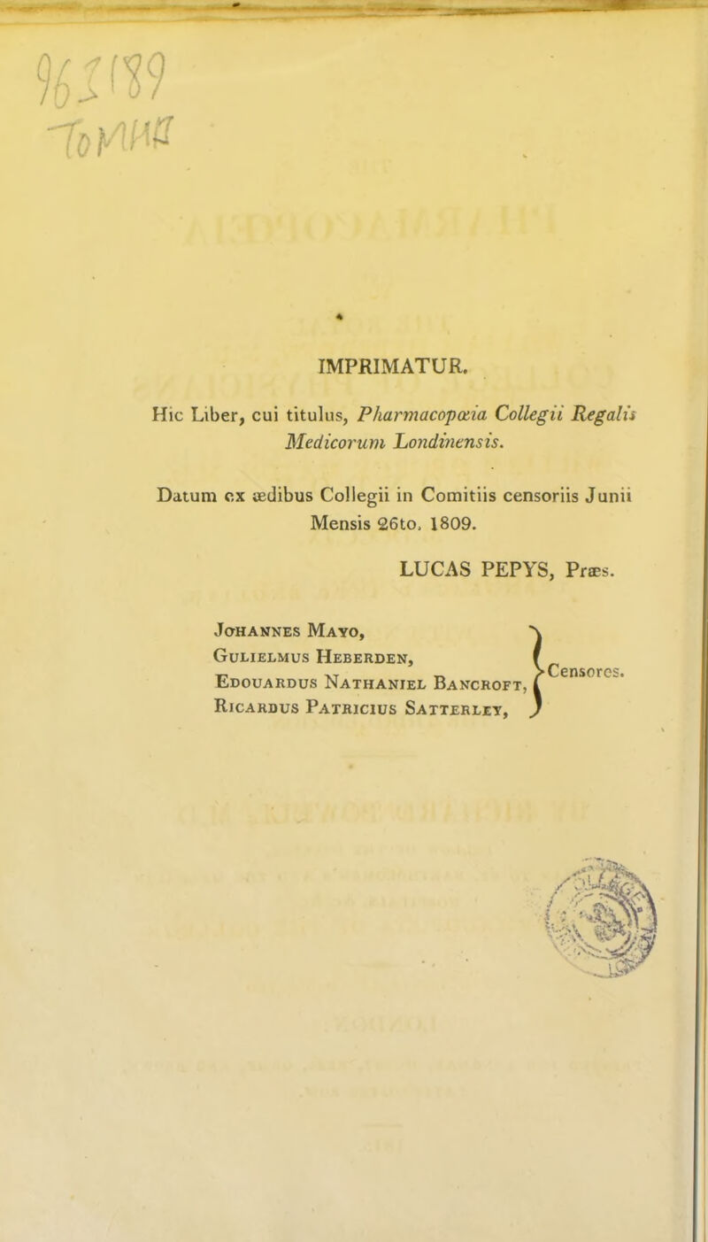 4 IMPRIMATUR. Hie Liber, cui titulus, Pharmacopotia Collegii Regalu Medicorum Londinensis. Datum ex tedibus Collegii in Comitiis censoriis Junii Mensis 26to, 1809. LUCAS PEPYS, Pries. Johannes Mayo, Gulielmus Heberden, Edouardus Nathaniel Bancroft, Ricardus Patricius Satterley, ► Censores.