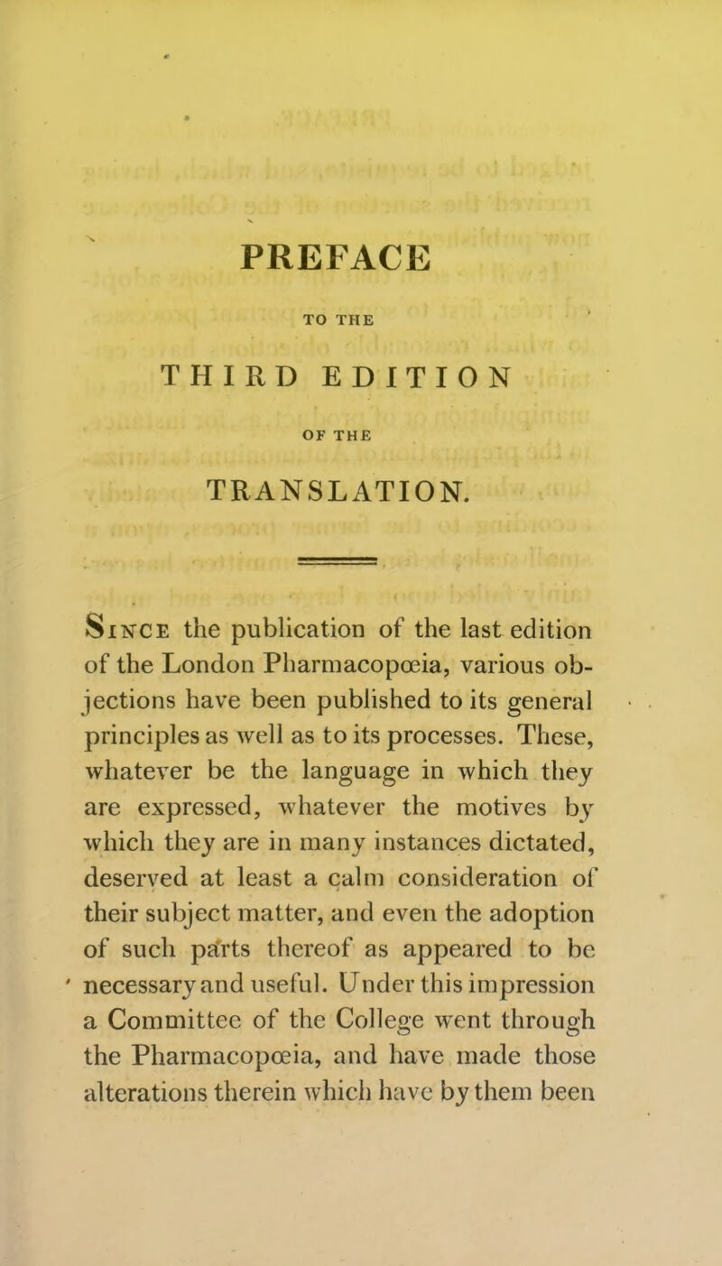 PREFACE TO THE THIRD EDITION OF THE TRANSLATION. Since the publication of the last edition of the London Pharmacopoeia, various ob- jections have been published to its general principles as well as to its processes. These, whatever be the language in which they are expressed, whatever the motives by which they are in many instances dictated, deserved at least a calm consideration of their subject matter, and even the adoption of such parts thereof as appeared to be ' necessary and useful. Under this impression a Committee of the College went through the Pharmacopoeia, and have made those alterations therein which have by them been