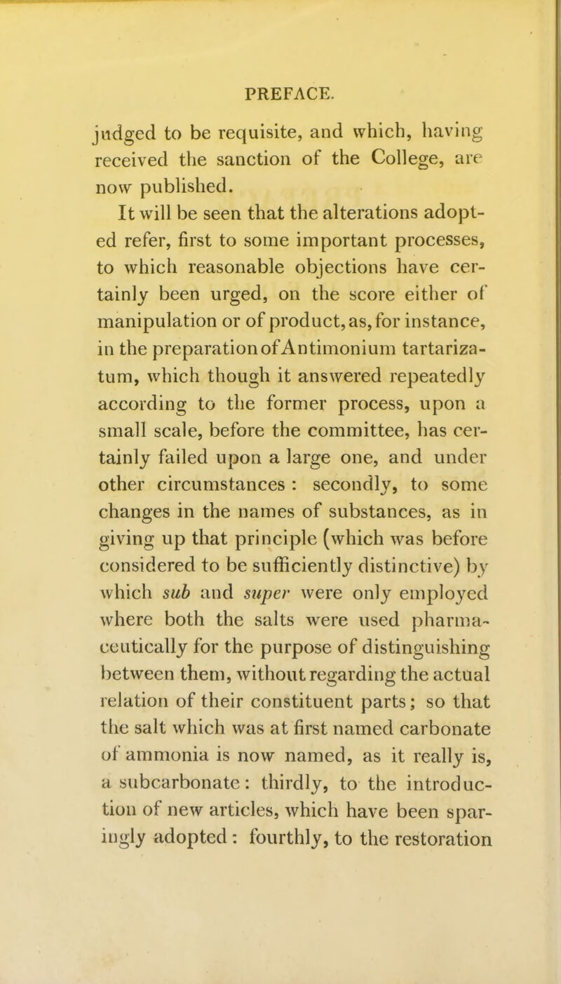 judged to be requisite, and which, having received the sanction of the College, are now published. It will be seen that the alterations adopt- ed refer, first to some important processes, to which reasonable objections have cer- tainly been urged, on the score either of manipulation or of product, as, for instance, in the preparation of Antimonium tartariza- tum, which though it answered repeatedly according to the former process, upon a small scale, before the committee, has cer- tainly failed upon a large one, and under other circumstances : secondly, to some changes in the names of substances, as in giving up that principle (which was before considered to be sufficiently distinctive) by which sub and super were only employed where both the salts were used pharma- ceutically for the purpose of distinguishing between them, without regarding the actual relation of their constituent parts; so that the salt which was at first named carbonate of ammonia is now named, as it really is, a subcarbonate: thirdly, to the introduc- tion of new articles, which have been spar- ingly adopted : fourthly, to the restoration