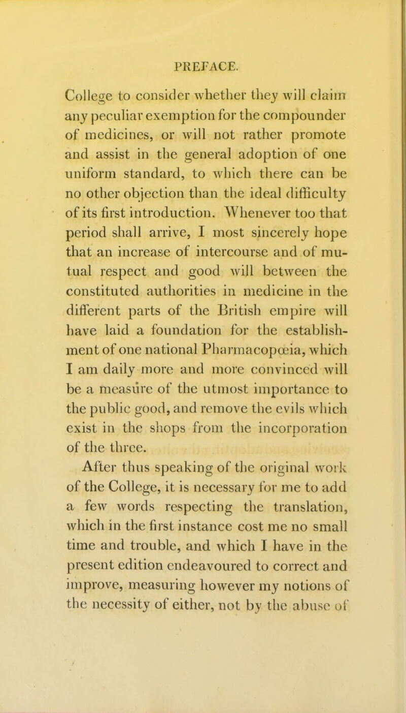 College to consider whether they will claim any peculiar exemption for the compounder of medicines, or will not rather promote and assist in the general adoption of one uniform standard, to which there can be no other objection than the ideal difficulty of its first introduction. Whenever too that period shall arrive, I most sincerely hope that an increase of intercourse and of mu- tual respect and good will between the constituted authorities in medicine in the different parts of the British empire will have laid a foundation for the establish- ment of one national Pharmacopoeia, which I am daily more and more convinced will be a measure of the utmost importance to the public good, and remove the evils which exist in the shops from the incorporation of the three. After thus speaking of the original work of the College, it is necessary for me to add a few words respecting the translation, which in the first instance cost me no small time and trouble, and which I have in the present edition endeavoured to correct and improve, measuring however my notions of the necessity of either, not by the abuse of