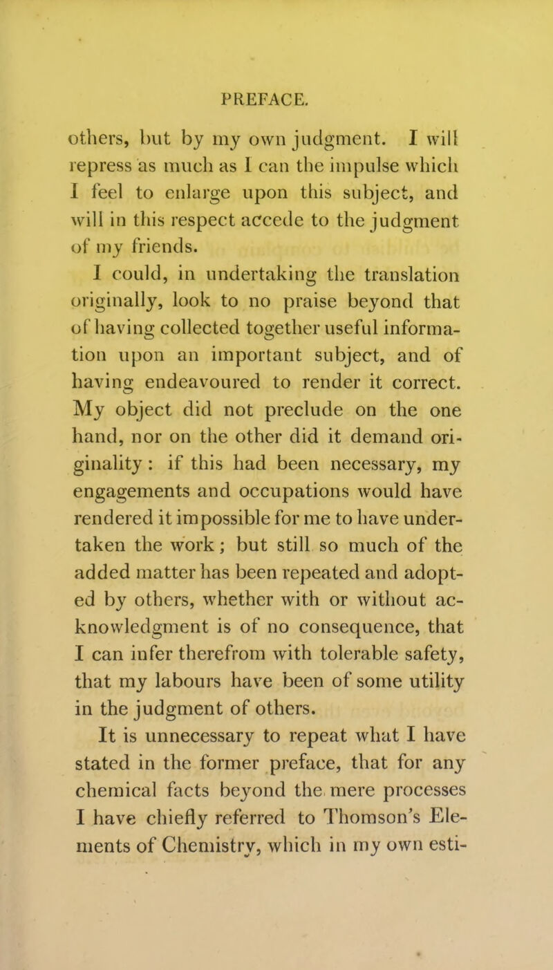 others, but by my own judgment. I will repress as much as 1 can the impulse which I feel to enlarge upon this subject, and will in this respect accede to the judgment of my friends. I could, in undertaking the translation originally, look to no praise beyond that of having collected together useful informa- tion upon an important subject, and of having endeavoured to render it correct. My object did not preclude on the one hand, nor on the other did it demand ori- ginality : if this had been necessary, my engagements and occupations would have rendered it impossible for me to have under- taken the work; but still so much of the added matter has been repeated and adopt- ed by others, whether with or without ac- knowledgment is of no consequence, that I can infer therefrom with tolerable safety, that my labours have been of some utility in the judgment of others. It is unnecessary to repeat what I have stated in the former preface, that for any chemical facts beyond the mere processes I have chiefly referred to Thomson’s Ele- ments of Chemistry, which in iny own esti-