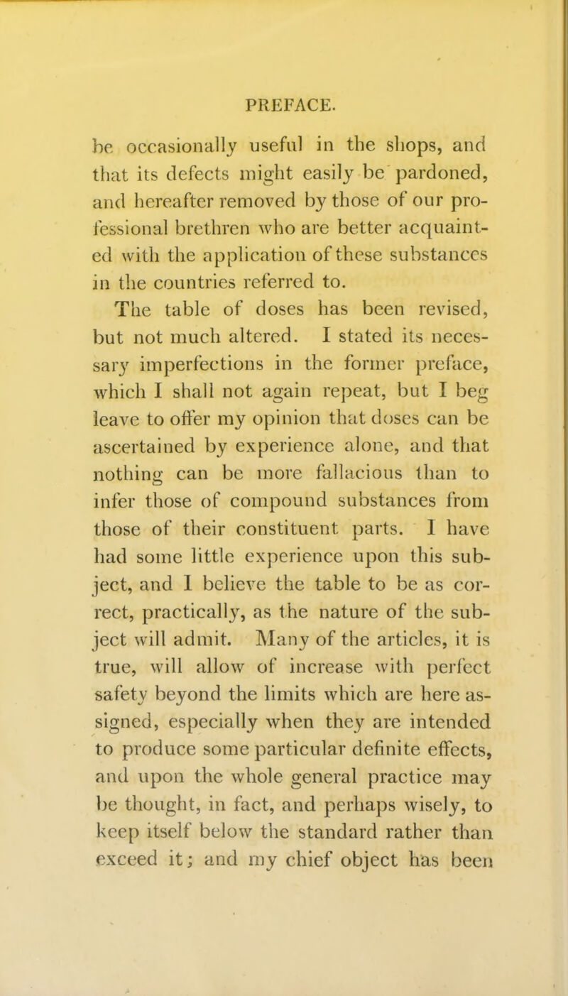 be occasionally useful in the shops, and that its defects might easily be pardoned, and hereafter removed by those of our pro- fessional brethren who are better acquaint- ed with the application of these substances in the countries referred to. The table of doses has been revised, but not much altered. I stated its neces- sary imperfections in the former preface, which I shall not again repeat, but I beg leave to offer my opinion that doses can be ascertained by experience alone, and that nothing; can be more fallacious than to infer those of compound substances from those of their constituent parts. 1 have had some little experience upon this sub- ject, and I believe the table to be as cor- rect, practically, as the nature of the sub- ject will admit. Many of the articles, it is true, will allow of increase with perfect safety beyond the limits which are here as- signed, especially when they are intended to produce some particular definite effects, and upon the whole general practice may be thought, in fact, and perhaps wisely, to keep itself below the standard rather than exceed it; and my chief object has been