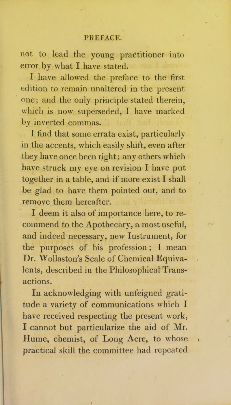 not to lead the young practitioner into error by what I have stated. I have allowed the preface to the first edition to remain unaltered in the present one; and the only principle stated therein, which is now superseded, I have marked by inverted commas. I find that some errata exist, particularly in the accents, which easily shift, even after they have once been right; any others which have struck my eye on revision I have put together in a table, and if more exist I shall be glad to have them pointed out, and to remove them hereafter. I deem it also of importance here, to re- commend to the Apothecary, a most useful, and indeed necessary, new Instrument, for the purposes of his profession; I mean Dr. Wollaston's Scale of Chemical Equiva- lents, described in the Philosophical Trans- actions. In acknowledging with unfeigned grati- tude a variety of communications which I have received respecting the present work, I cannot but particularize the aid of Mr. Hume, chemist, of Long Acre, to whose practical skill the committee had repeated