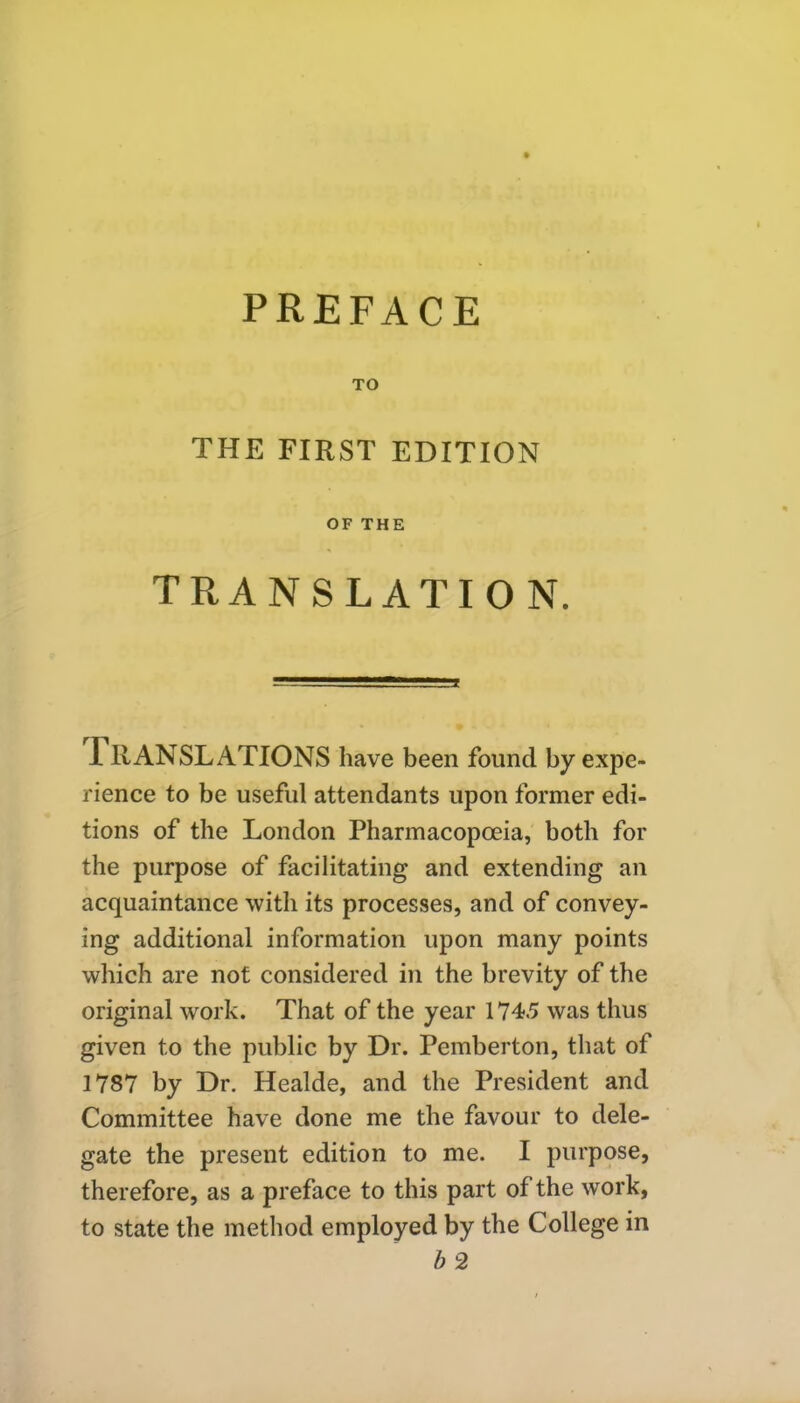 TO THE FIRST EDITION OF THE TRANSLATION. IIIANSLATIONS have been found by expe- rience to be useful attendants upon former edi- tions of the London Pharmacopoeia, both for the purpose of facilitating and extending an acquaintance with its processes, and of convey- ing additional information upon many points which are not considered in the brevity of the original work. That of the year 1745 was thus given to the public by Dr. Pemberton, that of 1787 by Dr. Healde, and the President and Committee have done me the favour to dele- gate the present edition to me. I purpose, therefore, as a preface to this part of the work, to state the method employed by the College in b 2