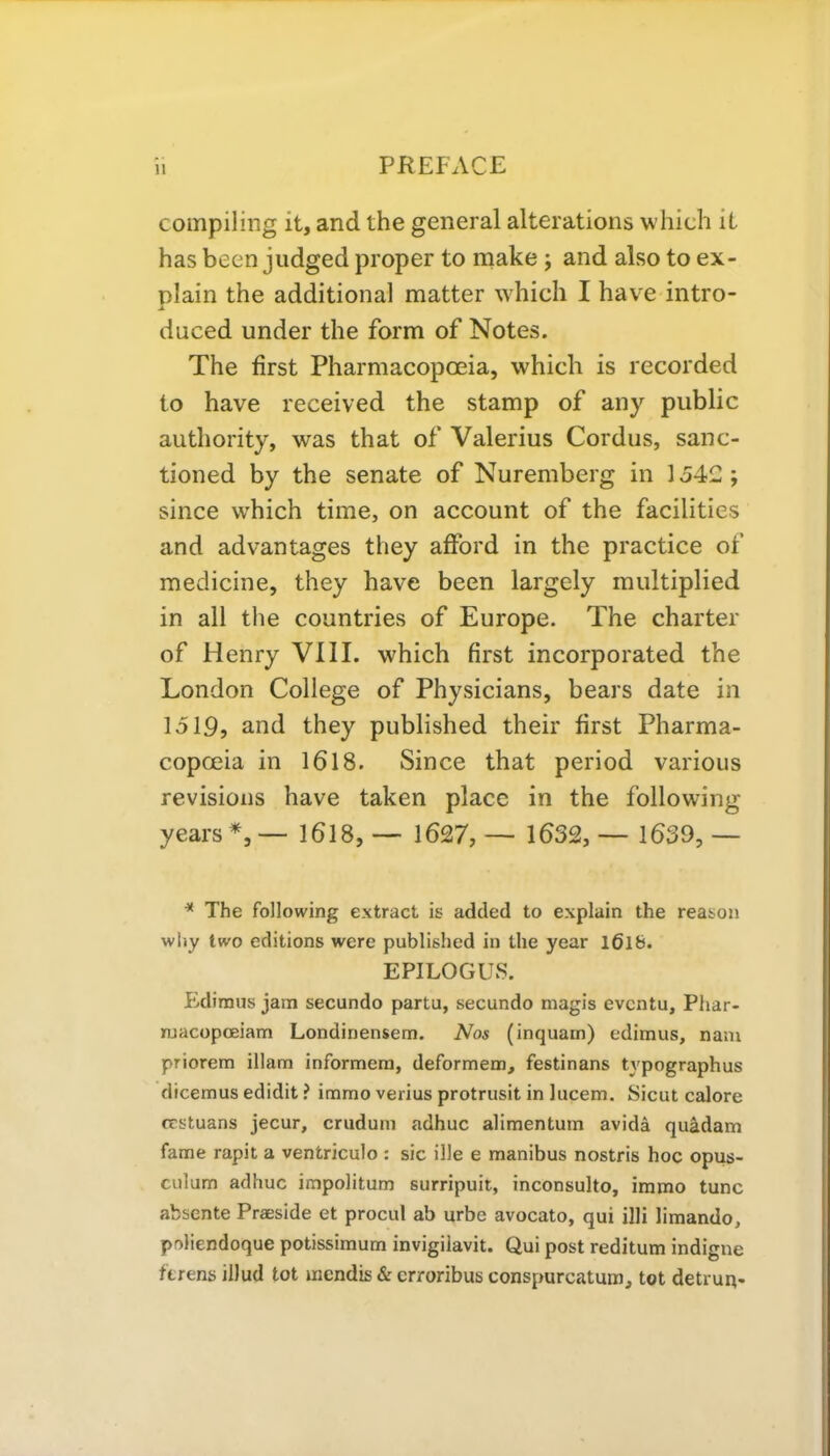 compiling it, and the general alterations which it has been judged proper to make ; and also to ex- plain the additional matter which I have intro- duced under the form of Notes. The first Pharmacopoeia, which is recorded to have received the stamp of any public authority, was that of Valerius Cordus, sanc- tioned by the senate of Nuremberg in 1542; since which time, on account of the facilities and advantages they afford in the practice of medicine, they have been largely multiplied in all the countries of Europe. The charter of Henry VIII. which first incorporated the London College of Physicians, bears date in 1519, and they published their first Pharma- copoeia in 1618. Since that period various revisions have taken place in the following years *, — 1618, — 1627,— 1632,— 1639,— * The following extract is added to explain the reason why two editions were published in the year l6ife. EPILOGUS. Ediraus jam secundo partu, secundo magis evcntu, Phar- njacopoeiam Londinensem. Nos (inquam) edimus, nam priorem illam informem, deformem, festinans typographus dicernus edidit ? inomo verius protrusit in lucem. Sicut calore ccstuans jecur, crudum adhuc alimentum avida quadam fame rapit a ventriculo : sic ille e manibus nostris hoc opus- culum adhuc impolitum surripuit, inconsulto, immo tunc absente Praeside et procul ab urbe avocato, qui illi limando, poliendoque potissimum invigiiavit. Qui post reditum indigne ttrens illud tot mcndis & crroribus conspurcatum, tot detrun-