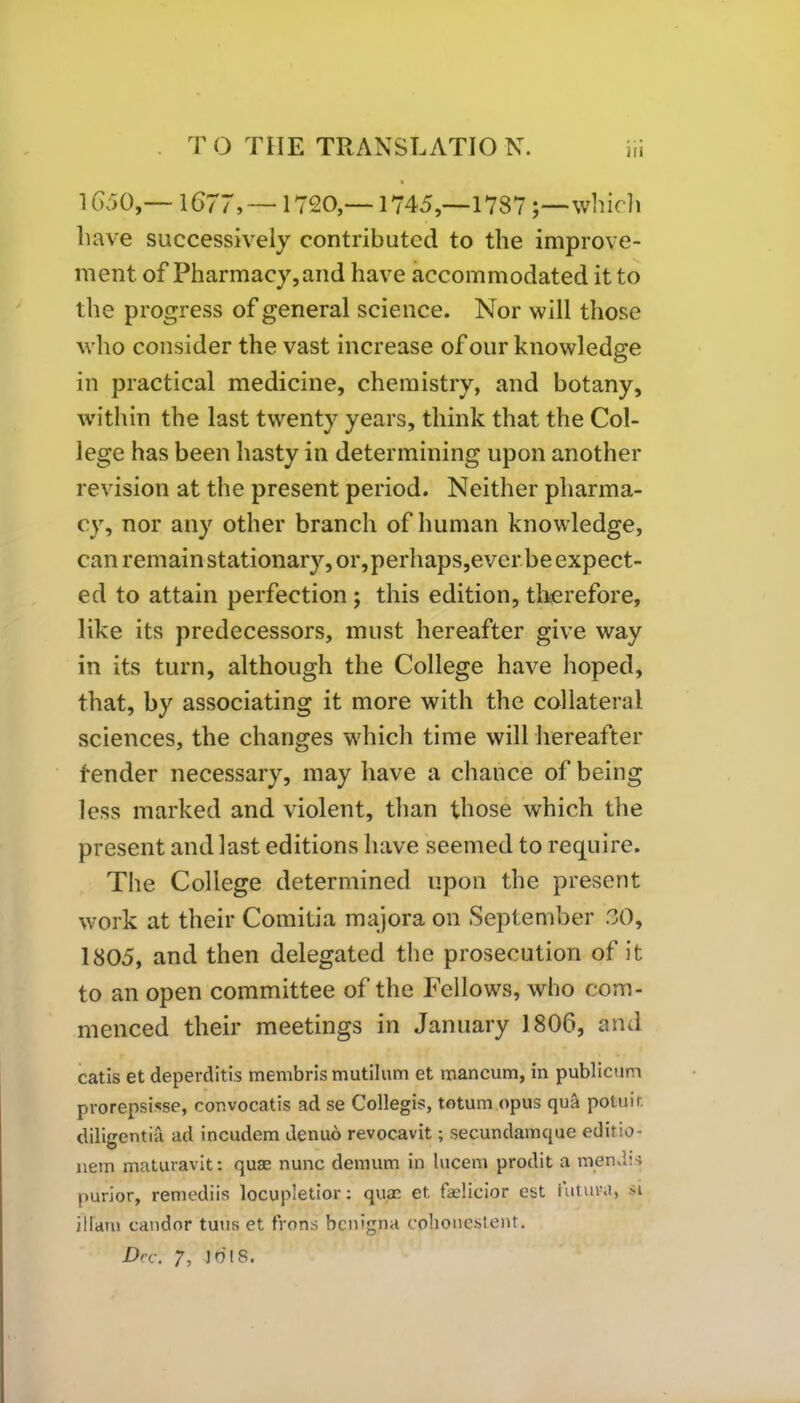 1650,— 1677, —1720,—1745,—1787which have successively contributed to the improve- ment of Pharmacy, and have accommodated it to the progress of general science. Nor will those who consider the vast increase of our knowledge in practical medicine, chemistry, and botany, within the last twenty years, think that the Col- lege has been hasty in determining upon another revision at the present period. Neither pharma- cy, nor any other branch of human knowledge, can remain stationary, or,perhaps,ever be expect- ed to attain perfection ; this edition, therefore, like its predecessors, must hereafter give way in its turn, although the College have hoped, that, by associating it more with the collateral sciences, the changes which time will hereafter tender necessary, may have a chance of being less marked and violent, than those which the present and last editions have seemed to require. The College determined upon the present work at their Comitia majora on September 30, 1805, and then delegated the prosecution of it to an open committee of the Fellows, who com- menced their meetings in January 1806, and catis et deperditis membris mutilum et mancum, in publicum prorepsisse, convocatis ad se Collegia, totum opus qua poluir. diligentia ad incudem denuo revocavit; secundamque editio- nein maturavit: quae nunc demum in lucem prodit a mendts purior, remediis locupletior: quae et faelicior est iutura, si iIrani candor tuns et Irons benigpa eohonestent. Dec. 7, ibis.