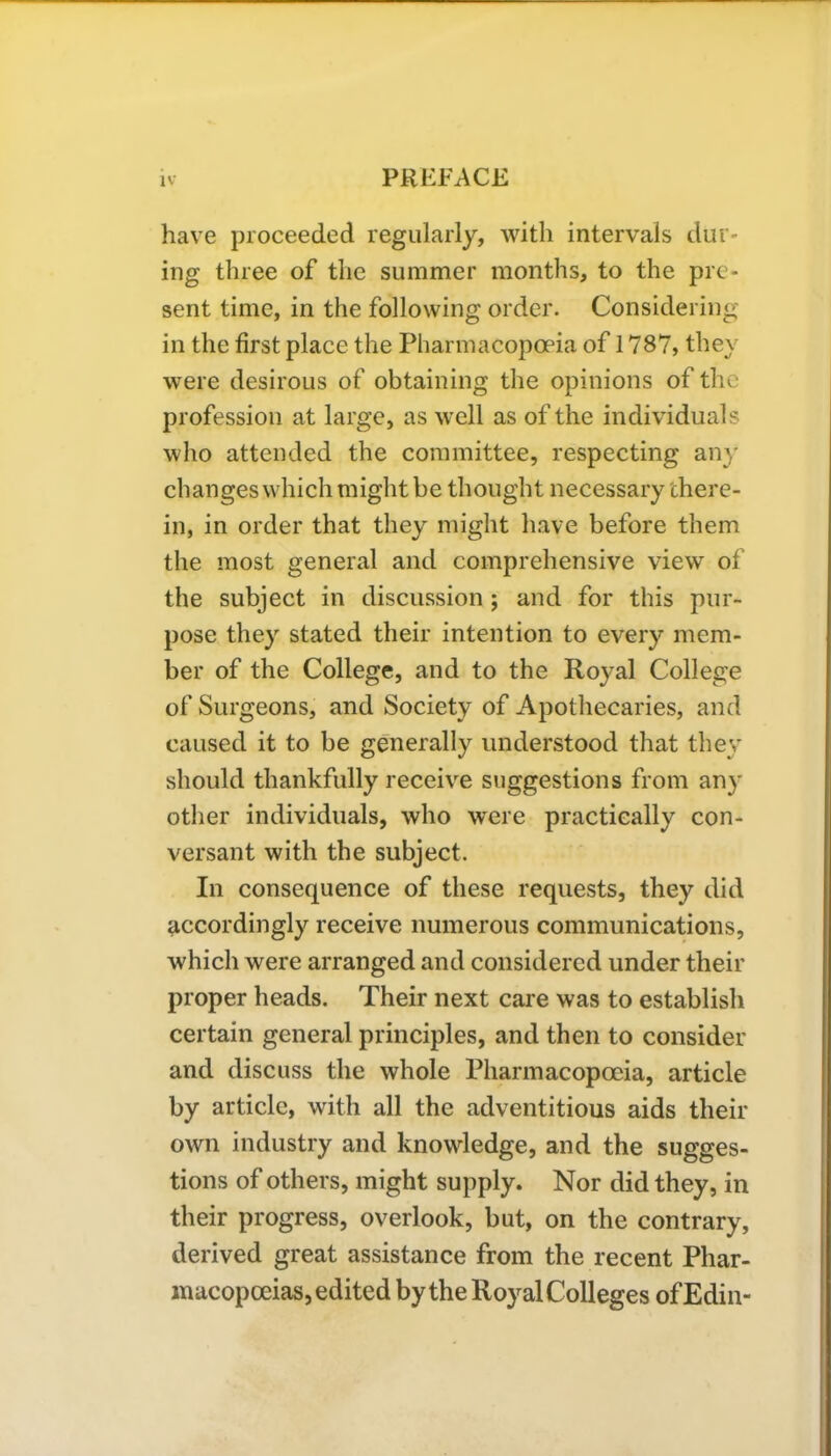 have proceeded regularly, with intervals dur- ing three of the summer months, to the pre- sent time, in the following order. Considering in the first place the Pharmacopoeia of 1787, they were desirous of obtaining the opinions of the profession at large, as well as of the individuals who attended the committee, respecting any changes which might be thought necessary there- in, in order that they might have before them the most general and comprehensive view of the subject in discussion ; and for this pur- pose they stated their intention to every mem- ber of the College, and to the Royal College of Surgeons, and Society of Apothecaries, and caused it to be generally understood that they should thankfully receive suggestions from any other individuals, who were practically con- versant with the subject. In consequence of these requests, they did accordingly receive numerous communications, which were arranged and considered under their proper heads. Their next care was to establish certain general principles, and then to consider and discuss the whole Pharmacopoeia, article by article, with all the adventitious aids their own industry and knowledge, and the sugges- tions of others, might supply. Nor did they, in their progress, overlook, but, on the contrary, derived great assistance from the recent Phar- macopoeias, edited by the Royal Colleges ofEdin-