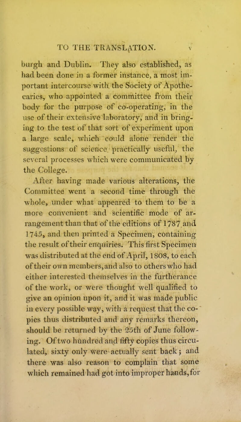 burgh and Dublin. They also established, as had been done in a former instance, a most im- portant intercourse with the Society ot'Apothe- caries, who appointed a committee from their body for the purpose of co-operating, in the use of their extensive laboratory, and in bring- ing to the test of that sort of experiment upon a large scale, which could alone render the suggestions of science practically useful, the several processes which were communicated by the College. After having made various alterations, the Committee went a second time through the whole, under wrhat appeared to them to be a more convenient and scientific mode of ar- rangement than that of the editions of 1787 and 1745, and then printed a Specimen, containing the result of their enquiries. This first Specimen was distributed at the end of April, 1808, to each of their own members, and also to others who had either interested themselves in the furtherance of the work, or were thought w?ell qualified to give an opinion upon it, and it was made public in every possible way, with a request that the co- pies thus distributed and any remarks thereon, should be returned by the 2oth of June follow- ing. Of two hundred and fifty copies thus circu- lated, sixty only were actually sent back; and there was also reason to complain that some which remained had got into improper ha*ids,for