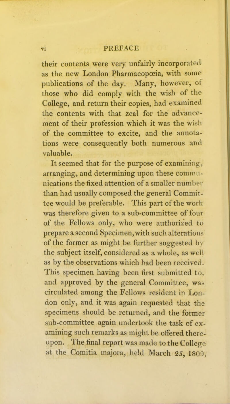 their contents were very unfairly incorporated as the new London Pharmacopoeia, with some publications of the day. Many, however, ol those who did comply with the wish of the College, and return their copies, had examined the contents with that zeal for the advance- ment of their profession which it was the wish of the committee to excite, and the annota- tions were consequently both numerous and valuable. It seemed that for the purpose of examining, arranging, and determining upon these commu- nications the fixed attention of a smaller number than had usually composed the general Commit- tee would be preferable. This part of the work was therefore given to a sub-committee of four of the Fellows only, who were authorized to prepare a second Specimen, with such alterations of the former as might be further suggested by the subject itself, considered as a whole, as well as by the observations which had been received. This specimen having been first submitted to, and approved by the general Committee, was circulated among the Fellows resident in Lon- don only, and it was again requested that the specimens should be returned, and the former sub-committee again undertook the task of ex- amining such remarks as might be offered there- upon. The final report was made to the College at the Comitia majora, held March 25, 1809,