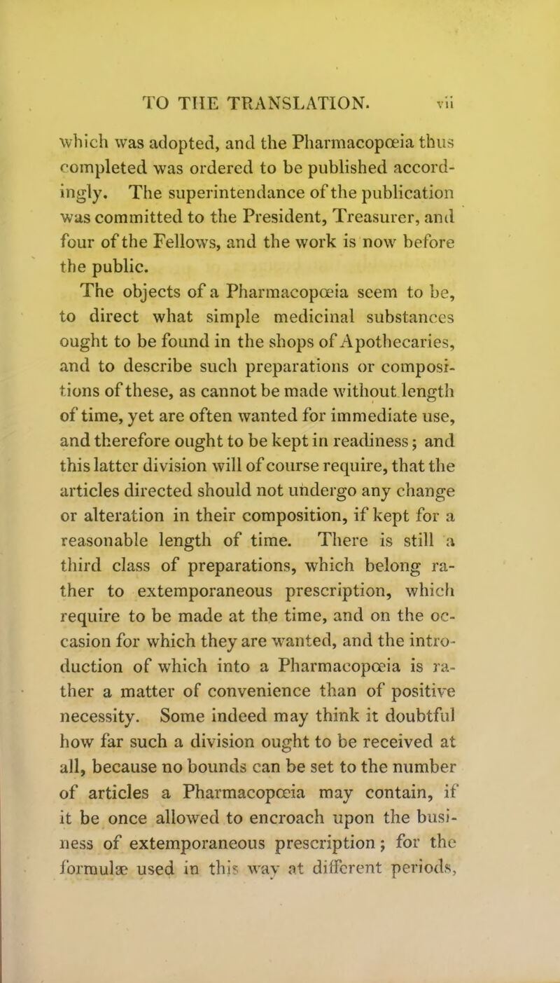 which was adopted, and the Pharmacopoeia thus completed was ordered to be published accord- ingly. The superintendance of the publication was committed to the President, Treasurer, and four of the Fellows, and the work is now before the public. The objects of a Pharmacopoeia seem to be, to direct what simple medicinal substances ought to be found in the shops of Apothecaries, and to describe such preparations or composi- tions of these, as cannot be made without length of time, yet are often wanted for immediate use, and therefore ought to be kept in readiness; and this latter division will of course require, that the articles directed should not undergo any change or alteration in their composition, if kept for a reasonable length of time. There is still a third class of preparations, which belong ra- ther to extemporaneous prescription, which require to be made at the time, and on the oc- casion for which they are wanted, and the intro- duction of which into a Pharmacopoeia is ra- ther a matter of convenience than of positive necessity. Some indeed may think it doubtful how far such a division ought to be received at all, because no bounds can be set to the number of articles a Pharmacopoeia may contain, if it be once allowed to encroach upon the busi- ness of extemporaneous prescription; for the formulae used in this way at different periods,