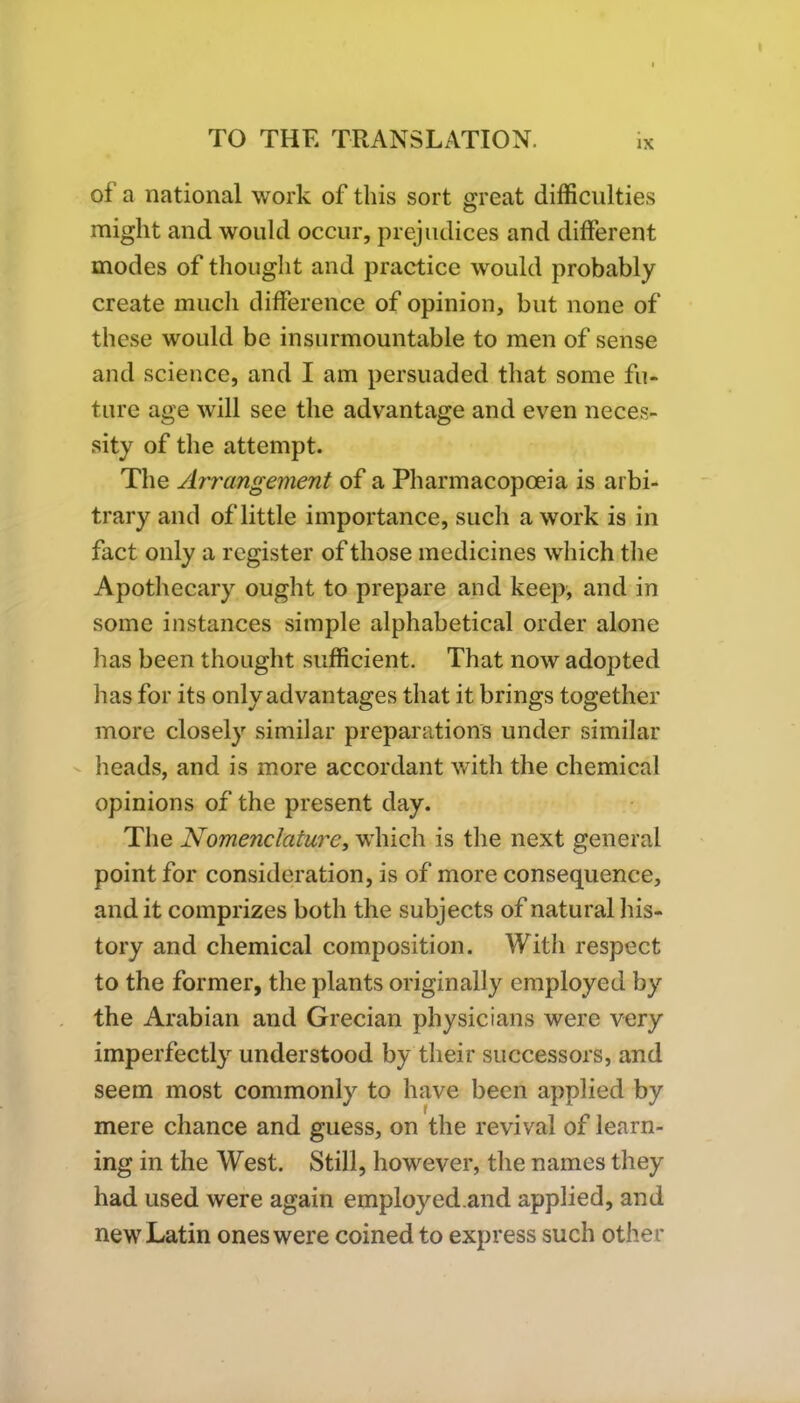 of a national work of this sort great difficulties might and would occur, prejudices and different modes of thought and practice would probably create much difference of opinion, but none of these would be insurmountable to men of sense and science, and I am persuaded that some fu- ture age will see the advantage and even neces- sity of the attempt. The Arrangement of a Pharmacopoeia is arbi- trary and of little importance, such a work is in fact only a register of those medicines which the Apothecary ought to prepare and keep, and in some instances simple alphabetical order alone has been thought sufficient. That now adopted has for its only advantages that it brings together more closely similar preparations under similar heads, and is more accordant with the chemical opinions of the present day. The Nomenclature, which is the next general point for consideration, is of more consequence, and it comprizes both the subjects of natural his- tory and chemical composition. With respect to the former, the plants originally employed by the Arabian and Grecian physicians were very imperfectly understood by their successors, and seem most commonly to have been applied by mere chance and guess, on the revival of learn- ing in the West. Still, however, the names they had used were again employed.and applied, and new Latin ones were coined to express such other