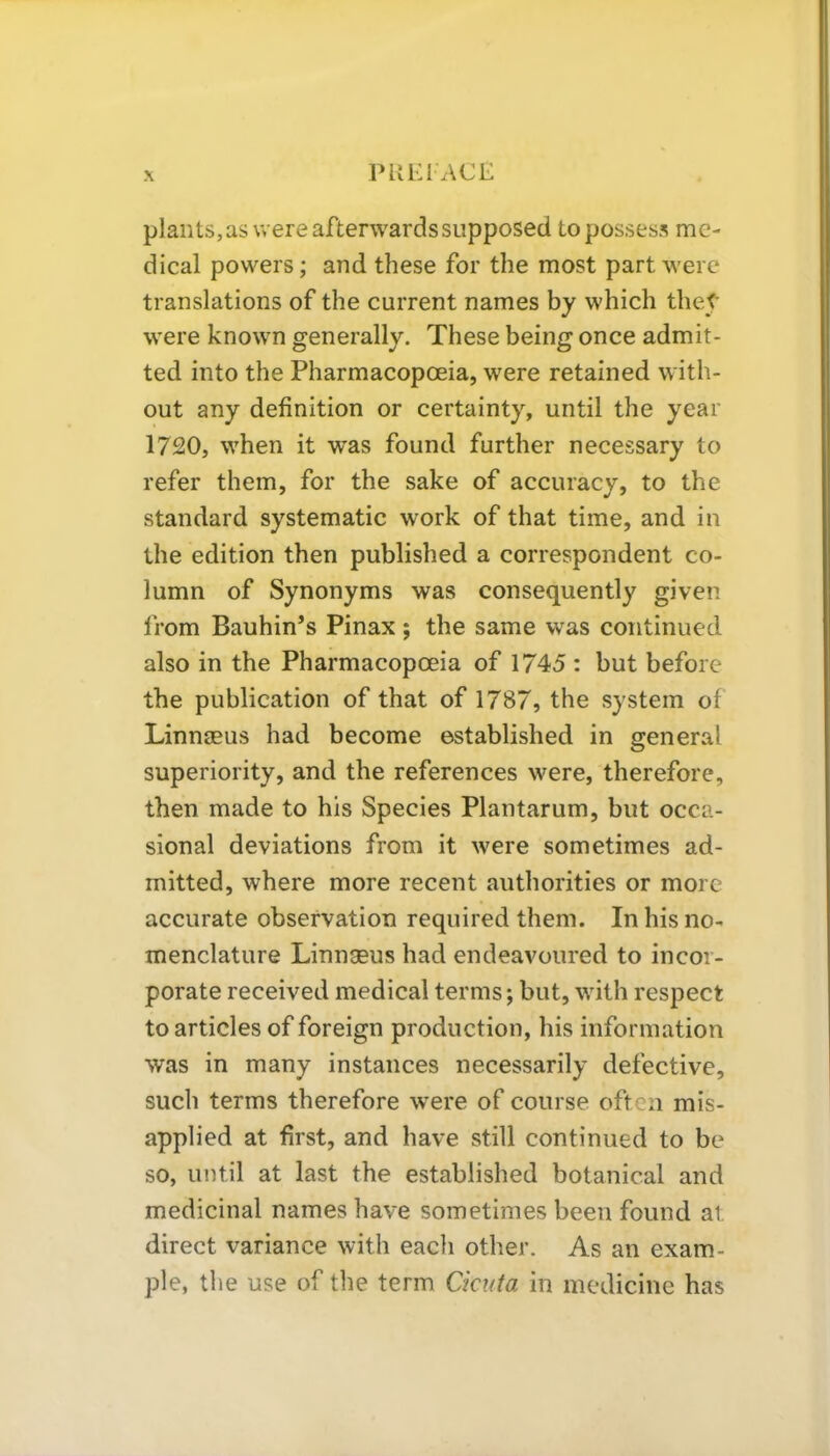 PHEI ACE plants, as were afterwards supposed to possess me- dical powers; and these for the most part were translations of the current names by which they were known generally. These being once admit- ted into the Pharmacopoeia, were retained with- out any definition or certainty, until the year 1720, when it w'as found further necessary to refer them, for the sake of accuracy, to the standard systematic work of that time, and in the edition then published a correspondent co- lumn of Synonyms was consequently given from Bauhin’s Pinax; the same was continued also in the Pharmacopoeia of 1745 : but before the publication of that of 1787, the system of Linnaeus had become established in general superiority, and the references were, therefore, then made to his Species Plantarum, but occa- sional deviations from it were sometimes ad- mitted, where more recent authorities or more accurate observation required them. In his no- menclature Linnaeus had endeavoured to incor- porate received medical terms; but, with respect to articles of foreign production, his information was in many instances necessarily defective, such terms therefore were of course often mis- applied at first, and have still continued to be so, until at last the established botanical and medicinal names have sometimes been found at direct variance with each other. As an exam- ple, the use of the term Cicuta in medicine has