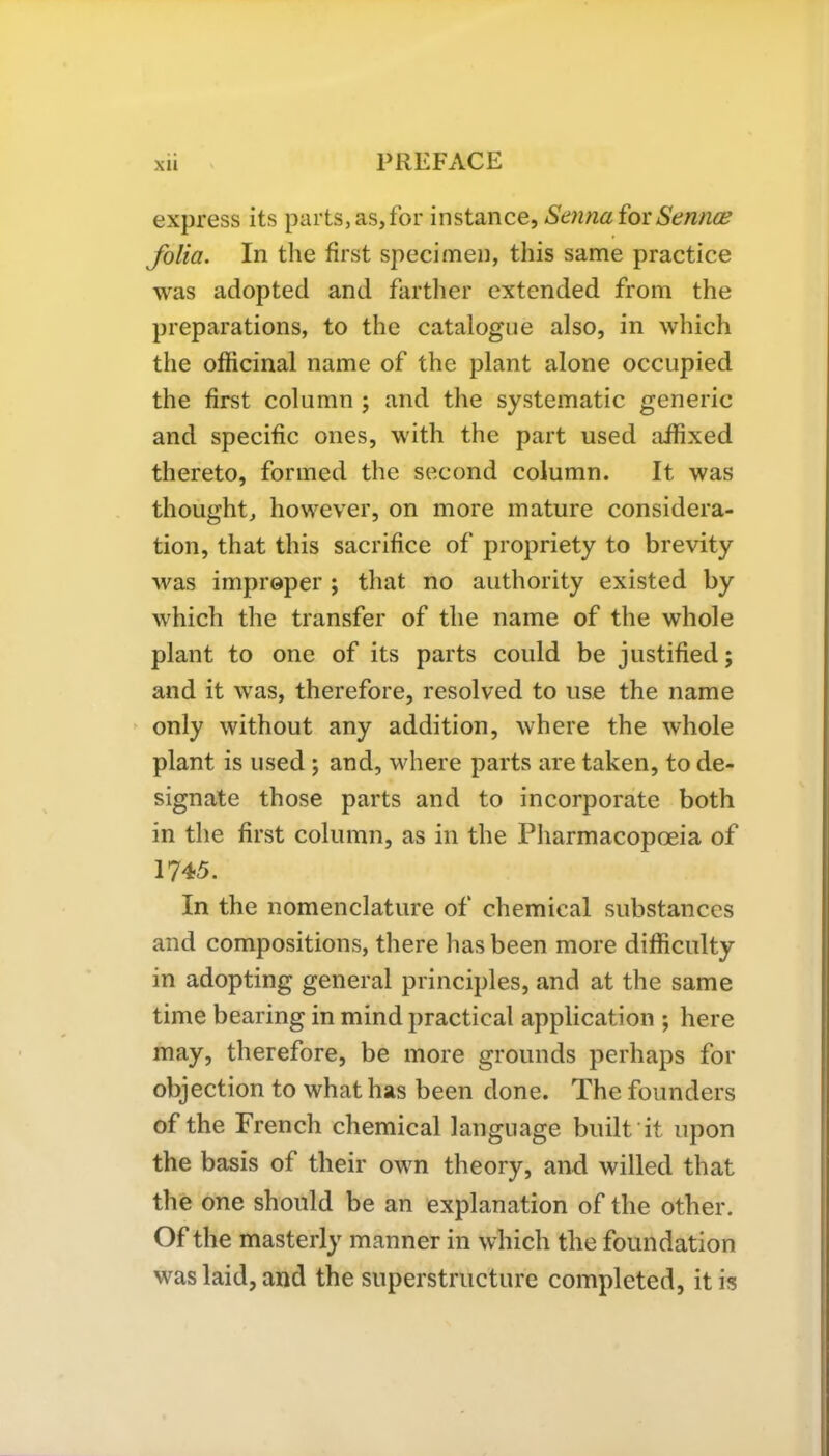 express its parts, as,for instance, Senna forSenrue folia. In the first specimen, this same practice was adopted and farther extended from the preparations, to the catalogue also, in which the officinal name of the plant alone occupied the first column ; and the systematic generic and specific ones, with the part used affixed thereto, formed the second column. It was thought, however, on more mature considera- tion, that this sacrifice of propriety to brevity was improper ; that no authority existed by which the transfer of the name of the whole plant to one of its parts could be justified; and it was, therefore, resolved to use the name only without any addition, where the whole plant is used ; and, where parts are taken, to de- signate those parts and to incorporate both in the first column, as in the Pharmacopoeia of 1745. In the nomenclature of chemical substances and compositions, there has been more difficulty in adopting general principles, and at the same time bearing in mind practical application ; here may, therefore, be more grounds perhaps for objection to what has been done. The founders of the French chemical language built it upon the basis of their own theory, and willed that the one should be an explanation of the other. Of the masterly manner in which the foundation was laid, and the superstructure completed, it is