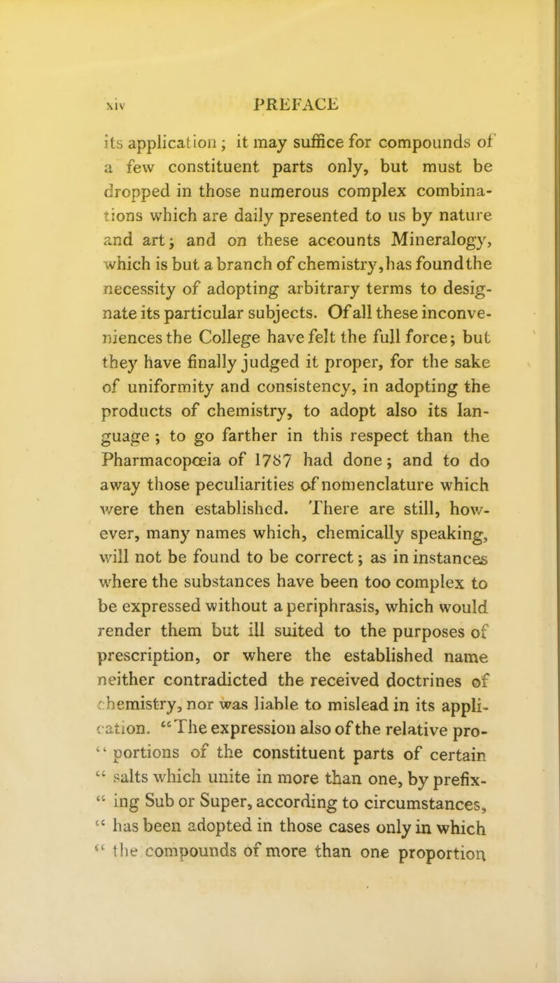 its application ; it may suffice for compounds of a few constituent parts only, but must be dropped in those numerous complex combina- tions which are daily presented to us by nature and art; and on these accounts Mineralogy, which is but a branch of chemistry,has foundthe necessity of adopting arbitrary terms to desig- nate its particular subjects. Of all these inconve- niences the College have felt the full force; but they have finally judged it proper, for the sake of uniformity and consistency, in adopting the products of chemistry, to adopt also its lan- guage ; to go farther in this respect than the Pharmacopoeia of I7t>7 had done; and to do away those peculiarities of nomenclature which were then established. There are still, how- ever, many names which, chemically speaking, will not be found to be correct; as in instances where the substances have been too complex to be expressed without a periphrasis, which would render them but ill suited to the purposes of prescription, or where the established name neither contradicted the received doctrines of r hemistry, nor was liable to mislead in its appli- cation. “ The expression also of the relative pro- portions of the constituent parts of certain “ salts which unite in more than one, by prefix- “ ing Sub or Super, according to circumstances, cc has been adopted in those cases only in which <c the compounds of more than one proportion