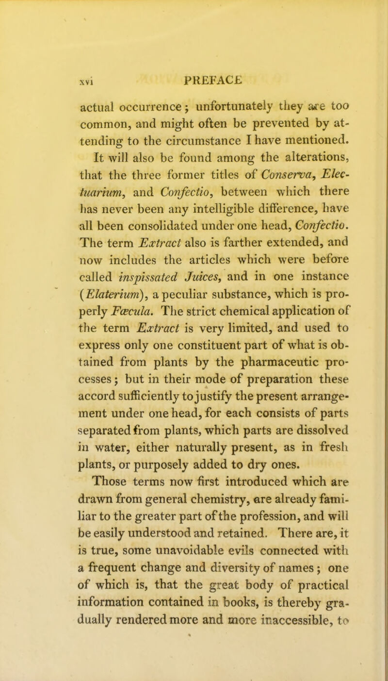 actual occurrence; unfortunately they are too common, and might often be prevented by at- tending to the circumstance I have mentioned. It will also be found among the alterations, that the three former titles of Conserva, Elec- tuarium, and Confectio, between which there has never been any intelligible difference, have all been consolidated under one head, Confectio. The term Extract also is farther extended, and now includes the articles which were before called inspissated Juices, and in one instance (Elaterium), a peculiar substance, which is pro- perly Ececula. The strict chemical application of the term Extract is very limited, and used to express only one constituent part of what is ob- tained from plants by the pharmaceutic pro- cesses ; but in their mode of preparation these accord sufficiently to justify the present arrange- ment under one head, for each consists of parts separated from plants, which parts are dissolved in water, either naturally present, as in fresh plants, or purposely added to dry ones. Those terms now first introduced which are drawn from general chemistry, are already fami- liar to the greater part of the profession, and will be easily understood and retained. There are, it is true, some unavoidable evils connected with a frequent change and diversity of names; one of which is, that the great body of practical information contained in books, is thereby gra- dually rendered more and more inaccessible, to